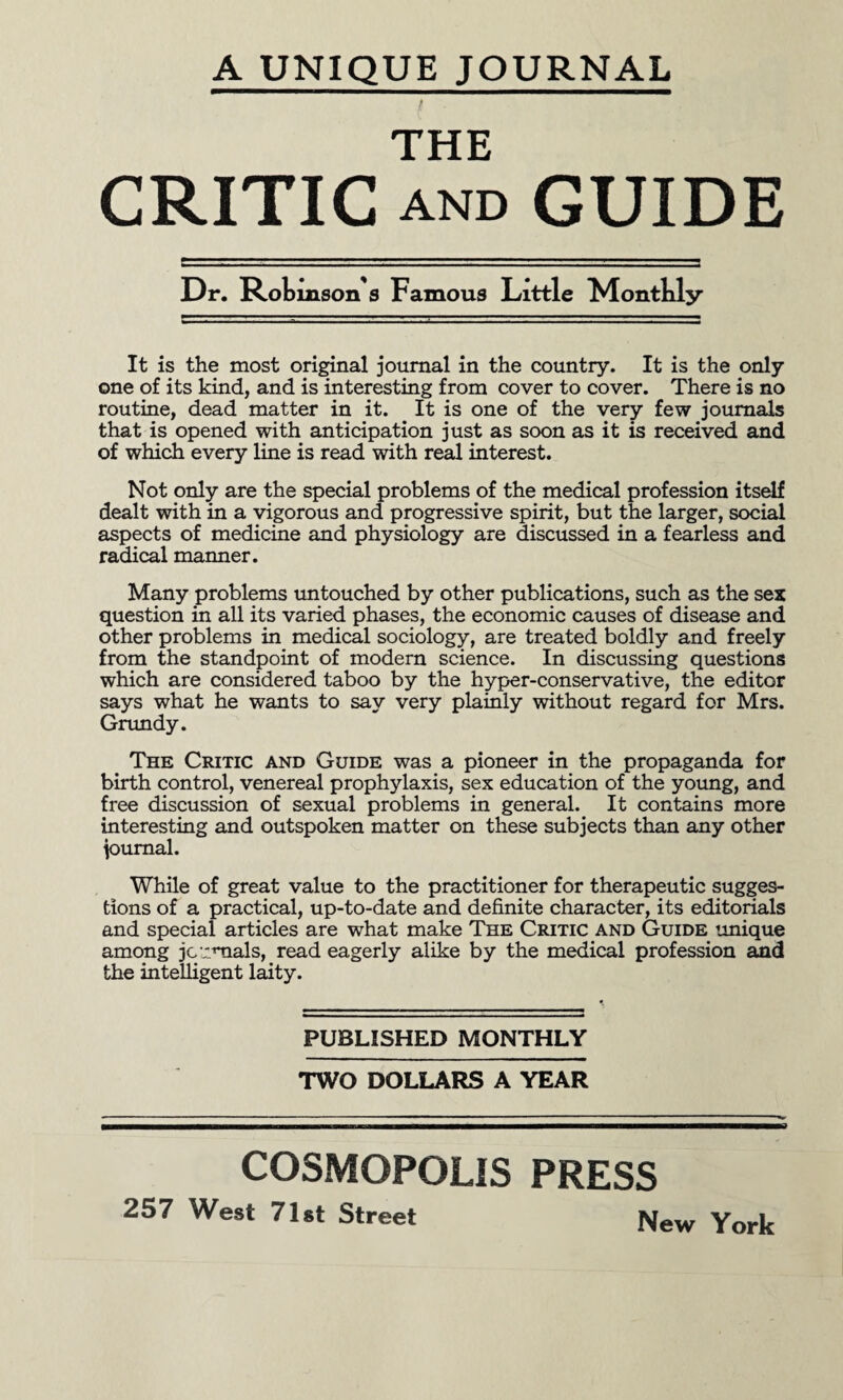 A UNIQUE JOURNAL THE CRITIC AND GUIDE Dr. RoLinson s Famous Little Monthly It is the most original journal in the country. It is the only one of its kind, and is interesting from cover to cover. There is no routine, dead matter in it. It is one of the very few journals that is opened with anticipation just as soon as it is received and of which every line is read with real interest. Not only are the special problems of the medical profession itself dealt with in a vigorous and progressive spirit, but the larger, social aspects of medicine and physiology are discussed in a fearless and radical manner. Many problems untouched by other publications, such as the sex question in all its varied phases, the economic causes of disease and other problems in medical sociology, are treated boldly and freely from the standpoint of modern science. In discussing questions which are considered taboo by the hyper-conservative, the editor says what he wants to say very plainly without regard for Mrs. Grundy. The Critic and Guide was a pioneer in the propaganda for birth control, venereal prophylaxis, sex education of the young, and free discussion of sexual problems in general. It contains more interesting and outspoken matter on these subjects than any other journal. While of great value to the practitioner for therapeutic sugges¬ tions of a practical, up-to-date and definite character, its editorials and special articles are what make The Critic and Guide unique among journals, read eagerly alike by the medical profession and the intelligent laity. PUBLISHED MONTHLY TWO DOLLARS A YEAR COSMOPOLIS PRESS