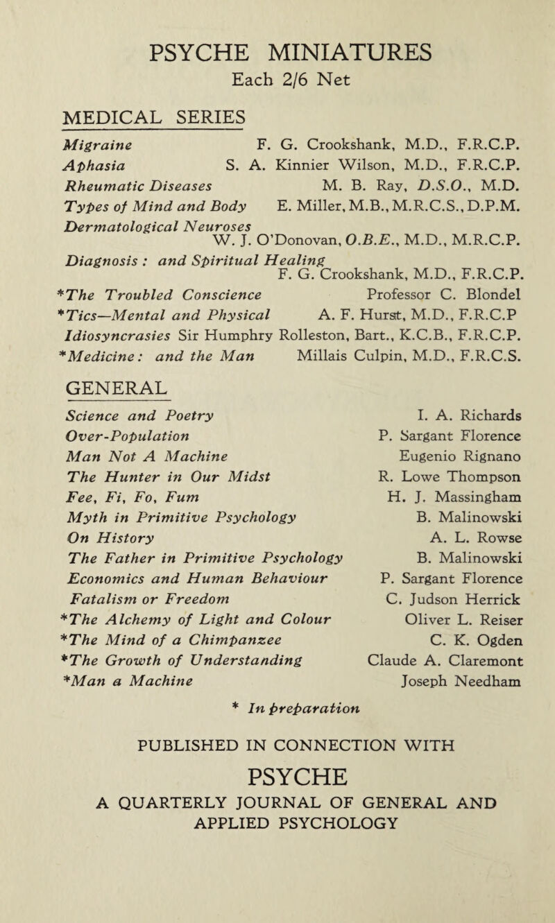 PSYCHE MINIATURES Each 2/6 Net MEDICAL SERIES Migraine F. G. Crookshank, M.D., F.R.C.P. Aphasia S. A. Kinnier Wilson, M.D., F.R.C.P. Rheumatic Diseases M. B. Ray, D.S.O., M.D. Types of Mind and Body E. Miller, M.B., M.R.C.S., D.P.M. Dermatological Neuroses W. J. O’Donovan, O.B.E., M.D., M.R.C.P. Diagnosis : and Spiritual Healing F. G. Crookshank, M.D., F.R.C.P. *The Troubled Conscience Professor C. Blondel *Tics—Mental and Physical A. F. Hurst, M.D., F.R.C.P Idiosyncrasies Sir Humphry Rolleston, Bart., K.C.B., F.R.C.P. * Medicine: and the Man Millais Culpin, M.D., F.R.C.S. GENERAL Science and Poetry Over-Population Man Not A Machine The Hunter in Our Midst Fee, Fi, Fo, Fum Myth in Primitive Psychology On History The Father in Primitive Psychology Economics and Human Behaviour Fatalism or Freedom *The Alchemy of Light and Colour *The Mind of a Chimpanzee *The Growth of Understanding *Man a Machine * In preparation PUBLISHED IN CONNECTION WITH PSYCHE A QUARTERLY JOURNAL OF GENERAL AND APPLIED PSYCHOLOGY I. A. Richards P. Sargant Florence Eugenio Rignano R. Lowe Thompson H. J. Massingham B. Malinowski A. L. Rowse B. Malinowski P. Sargant Florence C. Judson Herrick Oliver L. Reiser C. K. Ogden Claude A. Claremont Joseph Needham