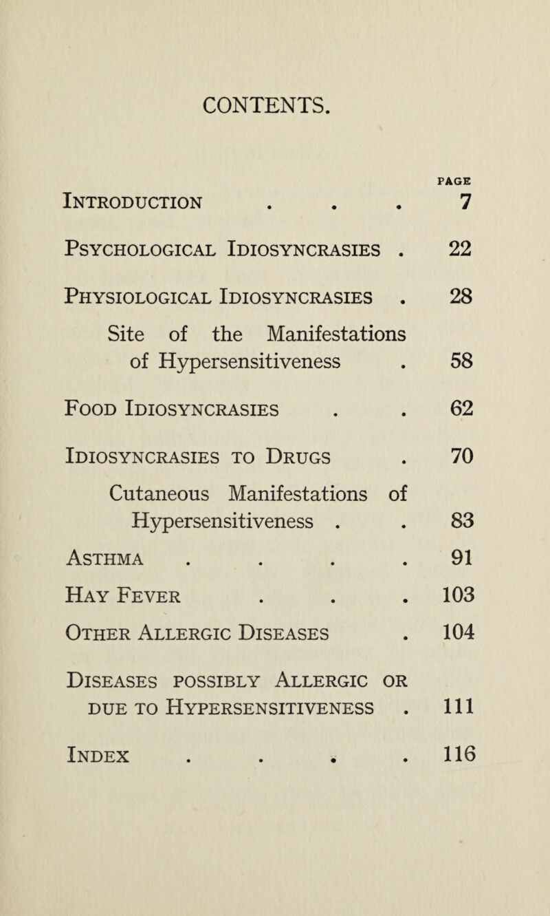 CONTENTS. PAGE Introduction ... 7 Psychological Idiosyncrasies . 22 Physiological Idiosyncrasies . 28 Site of the Manifestations of Hypersensitiveness . 58 Food Idiosyncrasies . . 62 Idiosyncrasies to Drugs . 70 Cutaneous Manifestations of Hypersensitiveness . . 83 Asthma . . . .91 Hay Fever . . . 103 Other Allergic Diseases . 104 Diseases possibly Allergic or due to Hypersensitiveness . Ill Index 116