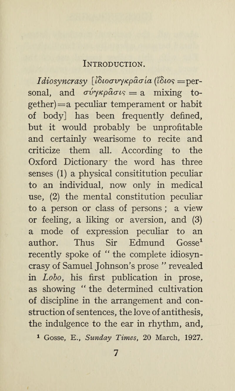 Introduction. Idiosyncrasy [ISioavy/cpdaia (I'Sto? =per- sonal, and crvy/cpacus = a mixing to¬ gether) = a peculiar temperament or habit of body] has been frequently defined, but it would probably be unprofitable and certainly wearisome to recite and criticize them all. According to the Oxford Dictionary the word has three senses (1) a physical consititution peculiar to an individual, now only in medical use, (2) the mental constitution peculiar to a person or class of persons ; a view or feeling, a liking or aversion, and (3) a mode of expression peculiar to an author. Thus Sir Edmund Gosse1 recently spoke of “ the complete idiosyn¬ crasy of Samuel Johnson’s prose ” revealed in Lobo, his first publication in prose, as showing “ the determined cultivation of discipline in the arrangement and con¬ struction of sentences, the love of antithesis, the indulgence to the ear in rhythm, and, 1 Gosse, E., Sunday Times, 20 March, 1927.