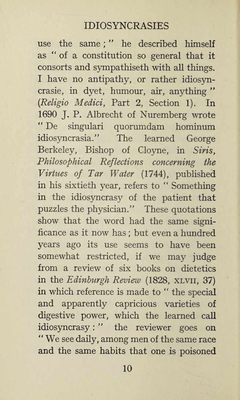 use the same; ” he described himself as “ of a constitution so general that it consorts and sympathiseth with all things. I have no antipathy, or rather idiosyn- crasie, in dyet, humour, air, anything ” (Religio Medici, Part 2, Section 1). In 1690 J. P. Albrecht of Nuremberg wrote “ De singulari quorumdam hominum idiosyncrasia.,, The learned George Berkeley, Bishop of Cloyne, in Siris, Philosophical Reflections concerning the Virtues of Tar Water (1744), published in his sixtieth year, refers to “ Something in the idiosyncrasy of the patient that puzzles the physician.” These quotations show that the word had the same signi¬ ficance as it now has; but even a hundred years ago its use seems to have been somewhat restricted, if we may judge from a review of six books on dietetics in the Edinburgh Review (1828, xlvii, 37) in which reference is made to “ the special and apparently capricious varieties of digestive power, which the learned call idiosyncrasy: ” the reviewer goes on “We see daily, among men of the same race and the same habits that one is poisoned