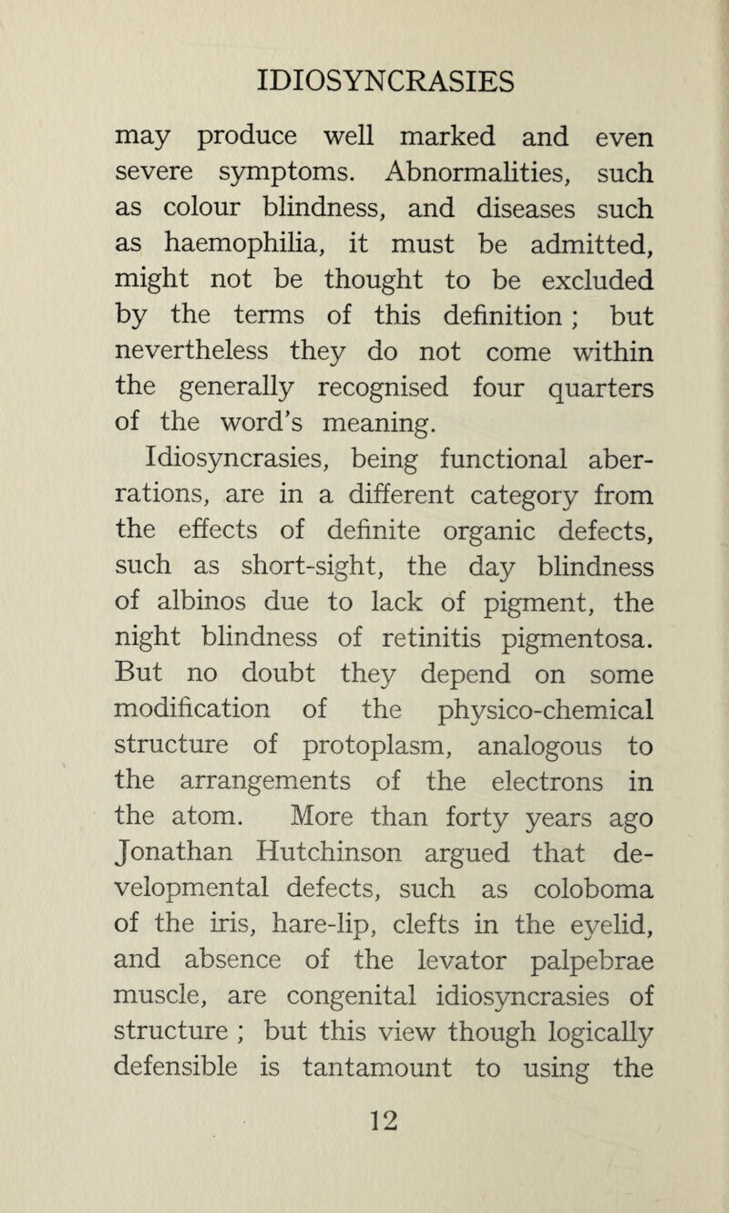 may produce well marked and even severe symptoms. Abnormalities, such as colour blindness, and diseases such as haemophilia, it must be admitted, might not be thought to be excluded by the terms of this definition; but nevertheless they do not come within the generally recognised four quarters of the word’s meaning. Idiosyncrasies, being functional aber¬ rations, are in a different category from the effects of definite organic defects, such as short-sight, the day blindness of albinos due to lack of pigment, the night blindness of retinitis pigmentosa. But no doubt they depend on some modification of the physico-chemical structure of protoplasm, analogous to the arrangements of the electrons in the atom. More than forty years ago Jonathan Hutchinson argued that de¬ velopmental defects, such as coloboma of the iris, hare-lip, clefts in the eyelid, and absence of the levator palpebrae muscle, are congenital idiosyncrasies of structure ; but this view though logically defensible is tantamount to using the