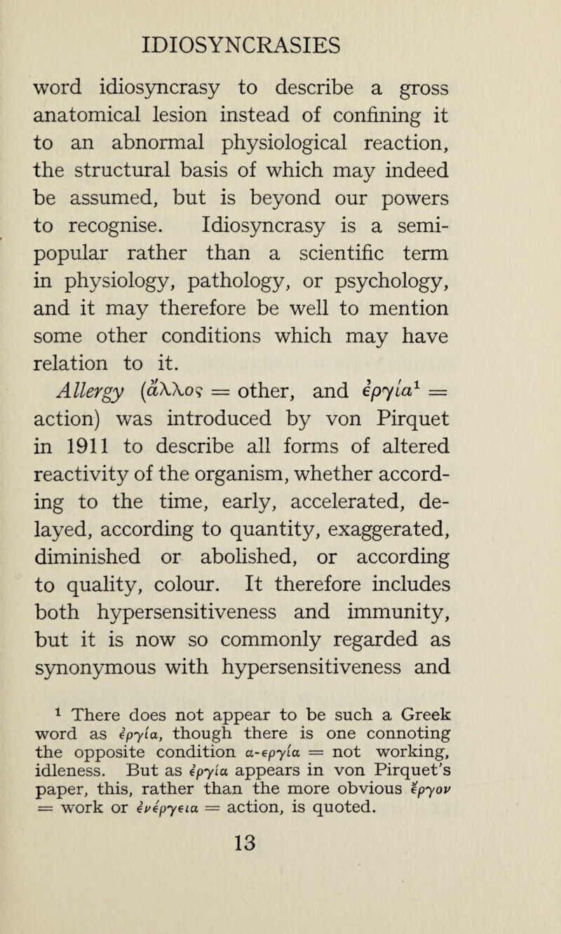 word idiosyncrasy to describe a gross anatomical lesion instead of confining it to an abnormal physiological reaction, the structural basis of which may indeed be assumed, but is beyond our powers to recognise. Idiosyncrasy is a semi- popular rather than a scientific term in physiology, pathology, or psychology, and it may therefore be well to mention some other conditions which may have relation to it. Allergy (aUo? = other, and epyia1 = action) was introduced by von Pirquet in 1911 to describe all forms of altered reactivity of the organism, whether accord¬ ing to the time, early, accelerated, de¬ layed, according to quantity, exaggerated, diminished or abolished, or according to quality, colour. It therefore includes both hypersensitiveness and immunity, but it is now so commonly regarded as synonymous with hypersensitiveness and 1 There does not appear to be such a Greek word as epyia, though there is one connoting the opposite condition a-epyla — not working, idleness. But as ipyia appears in von Pirquet’s paper, this, rather than the more obvious epyov — work or ivepyeia = action, is quoted.