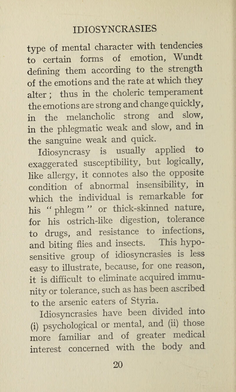 type of mental character with tendencies to certain forms of emotion, Wundt defining them according to the strength of the emotions and the rate at which they alter ; thus in the choleric temperament the emotions are strong and change quickly, in the melancholic strong and slow, in the phlegmatic weak and slow, and in the sanguine weak and quick. Idiosyncrasy is usually applied to exaggerated susceptibility, but logically, like allergy, it connotes also the opposite condition of abnormal insensibility, in which the individual is remarkable for his “ phlegm ” or thick-skinned nature, for his ostrich-like digestion, tolerance to drugs, and resistance to infections, and biting flies and insects. This hypo- sensitive group of idiosyncrasies is less easy to illustrate, because, for one reason, it is difficult to eliminate acquired immu¬ nity or tolerance, such as has been ascribed to the arsenic eaters of Styria. Idiosyncrasies have been divided into (i) psychological or mental, and (ii) those more familiar and of greater medical interest concerned with the body and