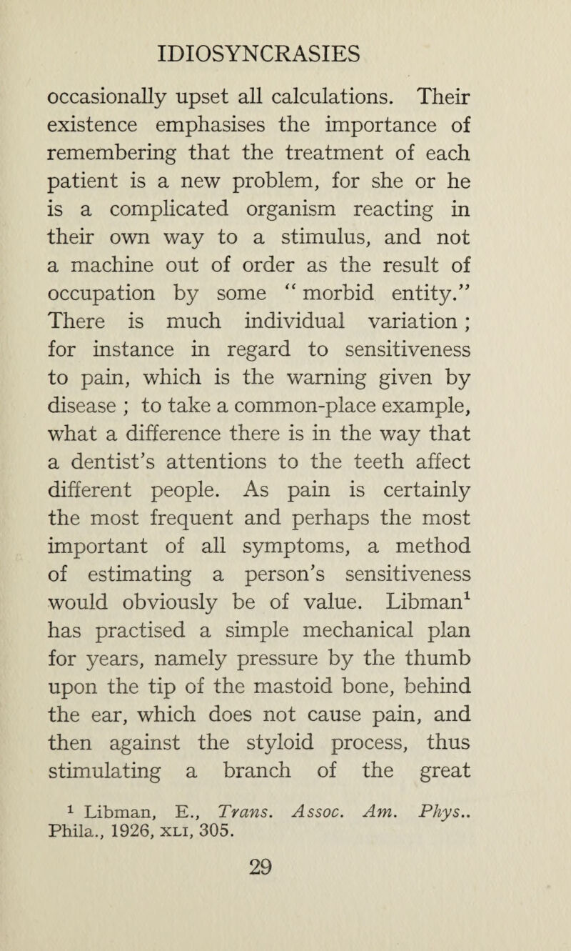 occasionally upset all calculations. Their existence emphasises the importance of remembering that the treatment of each patient is a new problem, for she or he is a complicated organism reacting in their own way to a stimulus, and not a machine out of order as the result of occupation by some “ morbid entity.” There is much individual variation; for instance in regard to sensitiveness to pain, which is the warning given by disease ; to take a common-place example, what a difference there is in the way that a dentist’s attentions to the teeth affect different people. As pain is certainly the most frequent and perhaps the most important of all symptoms, a method of estimating a person’s sensitiveness would obviously be of value. Libman1 has practised a simple mechanical plan for years, namely pressure by the thumb upon the tip of the mastoid bone, behind the ear, which does not cause pain, and then against the styloid process, thus stimulating a branch of the great 1 Libman, E., Trans. Assoc. Am. Phys.. Phila., 1926, xli, 305.