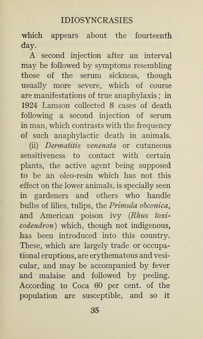 which appears about the fourteenth day. A second injection after an interval may be followed by symptoms resembling those of the serum sickness, though usually more severe, which of course are manifestations of true anaphylaxis; in 1924 Lamson collected 8 cases of death following a second injection of serum in man, which contrasts with the frequency of such anaphylactic death in animals. (ii) Dermatitis venenata or cutaneous sensitiveness to contact with certain plants, the active agent being supposed to be an oleo-resin which has not this effect on the lower animals, is specially seen in gardeners and others who handle bulbs of lilies, tulips, the Primula obconica, and American poison ivy (Rhus toxi¬ codendron) which, though not indigenous, has been introduced into this country. These, which are largely trade or occupa¬ tional eruptions, are erythematous and vesi¬ cular, and may be accompanied by fever and malaise and followed by peeling. According to Coca 60 per cent, of the population are susceptible, and so it