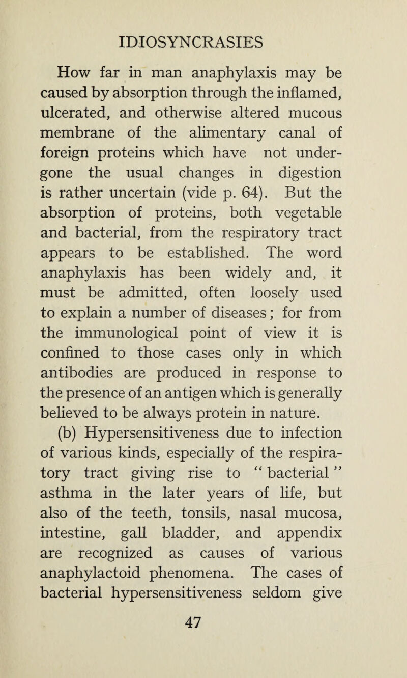 How far in man anaphylaxis may be caused by absorption through the inflamed, ulcerated, and otherwise altered mucous membrane of the alimentary canal of foreign proteins which have not under¬ gone the usual changes in digestion is rather uncertain (vide p. 64). But the absorption of proteins, both vegetable and bacterial, from the respiratory tract appears to be established. The word anaphylaxis has been widely and, it must be admitted, often loosely used to explain a number of diseases; for from the immunological point of view it is confined to those cases only in which antibodies are produced in response to the presence of an antigen which is generally believed to be always protein in nature. (b) Hypersensitiveness due to infection of various kinds, especially of the respira¬ tory tract giving rise to “ bacterial ” asthma in the later years of life, but also of the teeth, tonsils, nasal mucosa, intestine, gall bladder, and appendix are recognized as causes of various anaphylactoid phenomena. The cases of bacterial hypersensitiveness seldom give