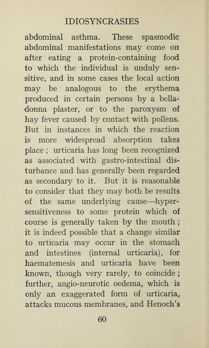 abdominal asthma. These spasmodic abdominal manifestations may come on after eating a protein-containing food to which the individual is unduly sen¬ sitive, and in some cases the local action may be analogous to the erythema produced in certain persons by a bella¬ donna plaster, or to the paroxysm of hay fever caused by contact with pollens. But in instances in which the reaction is more widespread absorption takes place ; urticaria has long been recognized as associated with gastro-intestinal dis¬ turbance and has generally been regarded as secondary to it. But it is reasonable to consider that they may both be results of the same underlying cause—hyper¬ sensitiveness to some protein which of course is generally taken by the mouth ; it is indeed possible that a change similar to urticaria may occur in the stomach and intestines (internal urticaria), for haematemesis and urticaria have been known, though very rarely, to coincide ; further, angio-neurotic oedema, which is only an exaggerated form of urticaria, attacks mucous membranes, and Henoch's