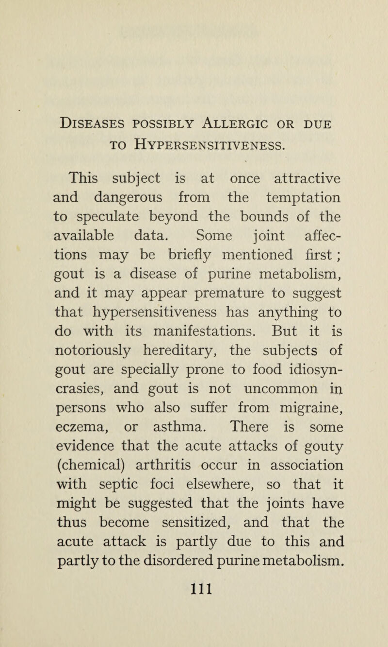 Diseases possibly Allergic or due to Hypersensitiveness. This subject is at once attractive and dangerous from the temptation to speculate beyond the bounds of the available data. Some joint affec¬ tions may be briefly mentioned first; gout is a disease of purine metabolism, and it may appear premature to suggest that hypersensitiveness has anything to do with its manifestations. But it is notoriously hereditary, the subjects of gout are specially prone to food idiosyn¬ crasies, and gout is not uncommon in persons who also suffer from migraine, eczema, or asthma. There is some evidence that the acute attacks of gouty (chemical) arthritis occur in association with septic foci elsewhere, so that it might be suggested that the joints have thus become sensitized, and that the acute attack is partly due to this and partly to the disordered purine metabolism. Ill