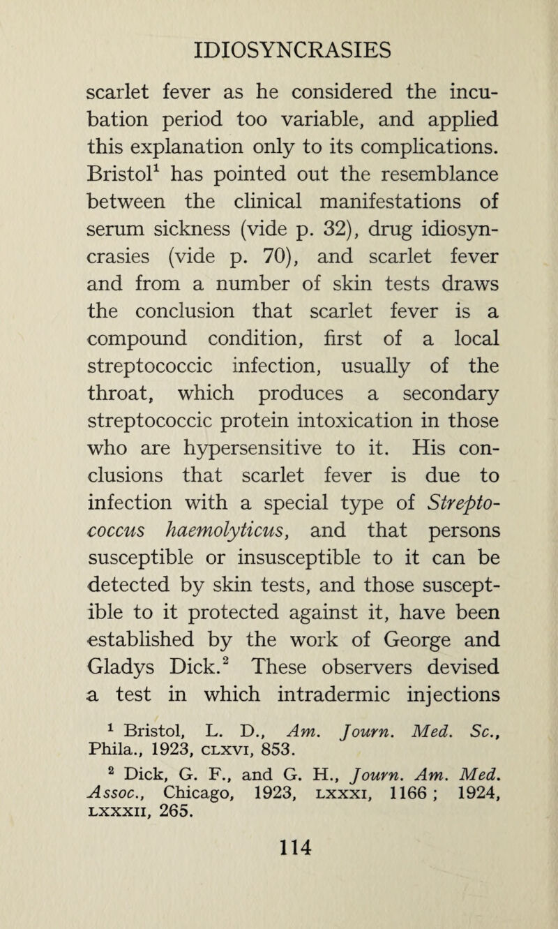 scarlet fever as he considered the incu¬ bation period too variable, and applied this explanation only to its complications. Bristol1 has pointed out the resemblance between the clinical manifestations of serum sickness (vide p. 32), drug idiosyn¬ crasies (vide p. 70), and scarlet fever and from a number of skin tests draws the conclusion that scarlet fever is a compound condition, first of a local streptococcic infection, usually of the throat, which produces a secondary streptococcic protein intoxication in those who are hypersensitive to it. His con¬ clusions that scarlet fever is due to infection with a special type of Strepto¬ coccus haemolyticus, and that persons susceptible or insusceptible to it can be detected by skin tests, and those suscept¬ ible to it protected against it, have been established by the work of George and Gladys Dick.2 These observers devised a test in which intradermic injections 1 Bristol, L. D., Am. Journ. Med. Sc., Phila., 1923, clxvi, 853. 2 Dick, G. F., and G. H., Journ. Am. Med. Assoc., Chicago, 1923, lxxxi, 1166; 1924, lxxxii, 265.