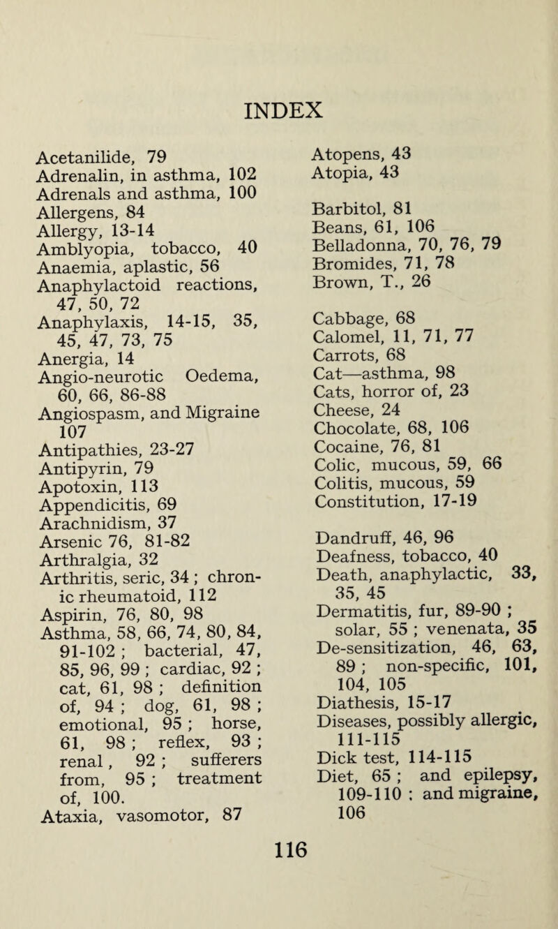 Acetanilide, 79 Adrenalin, in asthma, 102 Adrenals and asthma, 100 Allergens, 84 Allergy, 13-14 Amblyopia, tobacco, 40 Anaemia, aplastic, 56 Anaphylactoid reactions, 47, 50, 72 Anaphylaxis, 14-15, 35, 45, 47, 73, 75 Anergia, 14 Angio-neurotic Oedema, 60, 66, 86-88 Angiospasm, and Migraine 107 Antipathies, 23-27 Antipyrin, 79 Apotoxin, 113 Appendicitis, 69 Arachnidism, 37 Arsenic 76, 81-82 Arthralgia, 32 Arthritis, seric, 34 ; chron¬ ic rheumatoid, 112 Aspirin, 76, 80, 98 Asthma, 58, 66, 74, 80, 84, 91-102 ; bacterial, 47, 85, 96, 99 ; cardiac, 92 ; cat, 61, 98 ; definition of, 94 ; dog, 61, 98 ; emotional, 95 ; horse, 61, 98 ; reflex, 93 ; renal, 92 ; sufferers from, 95 ; treatment of, 100. Ataxia, vasomotor, 87 Atopens, 43 Atopia, 43 Barbitol, 81 Beans, 61, 106 Belladonna, 70, 76, 79 Bromides, 71, 78 Brown, T., 26 Cabbage, 68 Calomel, 11, 71, 77 Carrots, 68 Cat—asthma, 98 Cats, horror of, 23 Cheese, 24 Chocolate, 68, 106 Cocaine, 76, 81 Colic, mucous, 59, 66 Colitis, mucous, 59 Constitution, 17-19 Dandruff, 46, 96 Deafness, tobacco, 40 Death, anaphylactic, 33, 35, 45 Dermatitis, fur, 89-90 ; solar, 55 ; venenata, 35 De-sensitization, 46, 63, 89 ; non-specific, 101, 104, 105 Diathesis, 15-17 Diseases, possibly allergic, 111-115 Dick test, 114-115 Diet, 65; and epilepsy, 109-110 : and migraine, 106