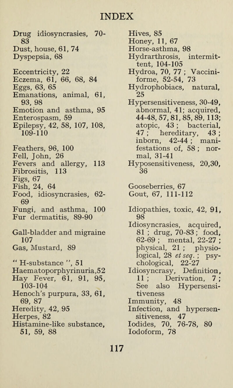 Drug idiosyncrasies, 70- 83 Dust, house, 61, 74 Dyspepsia, 68 Eccentricity, 22 Eczema, 61, 66, 68, 84 Eggs, 63, 65 Emanations, animal, 61, 93, 98 Emotion and asthma, 95 Enterospasm, 59 Epilepsy, 42, 58, 107, 108, 109-110 Feathers, 96, 100 Fell, John, 26 Fevers and allergy, 113 Fibrositis, 113 Figs, 67 Fish, 24, 64 Food, idiosyncrasies, 62- 69 Fungi, and asthma, 100 Fur dermatitis, 89-90 Gall-bladder and migraine 107 Gas, Mustard, 89 “ H-substance , 51 Haematoporphyrinuria,52 Hay Fever, 61, 91, 95, 103-104 Henoch’s purpura, 33, 61, 69, 87 Heredity, 42, 95 Herpes, 82 Histamine-like substance, 51, 59, 88 Hives, 85 Honey, 11, 67 Horse-asthma, 98 Hydrarthrosis, intermit¬ tent, 104-105 Hydroa, 70, 77 ; Vaccini¬ forme, 52-54, 73 Hydrophobiacs, natural, 25 Hypersensitiveness, 30-49, abnormal, 41; acquired, 44-48, 57,81,85, 89, 113; atopic, 43 ; bacterial, 47 ; hereditary, 43 ; inborn, 42-44 ; mani¬ festations of, 58 ; nor¬ mal, 31-41 Hyposensitiveness, 20,30, 36 Gooseberries, 67 Gout, 67, 111-112 Idiopathies, toxic, 42, 91, 98 Idiosyncrasies, acquired, 81 ; drug, 70-83; food, 62-69 ; mental, 22-27 ; physical, 21 ; physio¬ logical, 28 et seq. ; psy¬ chological, 22-27 Idiosyncrasy, Definition, 11 ; Derivation, 7 ; See also Hypersensi¬ tiveness Immunity, 48 Infection, and hypersen¬ sitiveness, 47 Iodides, 70, 76-78, 80 Iodoform, 78