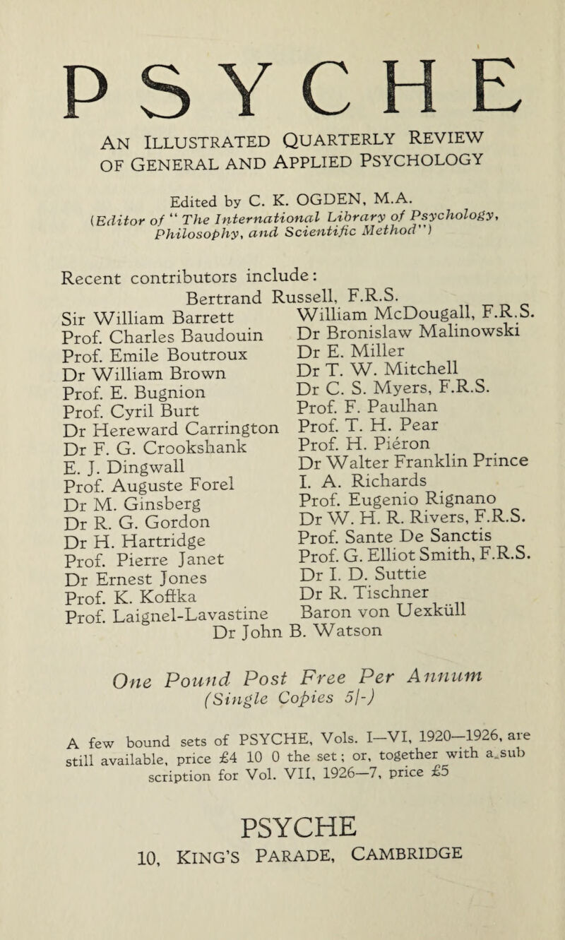 PSYCHE An Illustrated Quarterly Review of General and Applied Psychology Edited by C. K. OGDEN, M.A. (Editor of “ The International Library of Psychology, Philosophy, and Scientific Method) Recent contributors include: Bertrand Russell, F.R.S Sir William Barrett Prof. Charles Baudouin Prof. Emile Boutroux Dr William Brown Prof. E. Bugnion Prof. Cyril Burt Dr Hereward Carrington Dr F. G. Crookshank E. J. Dingwall Prof. Auguste Forel Dr M. Ginsberg Dr R. G. Gordon Dr H. Hartridge Prof. Pierre Janet Dr Ernest Jones Prof. K. Koftka Prof. Laignel-Lavastine William McDougall, F.R.S. Dr Bronislaw Malinowski Dr E. Miller Dr T. W. Mitchell Dr C. S. Myers, F.R.S. Prof. F. Paulhan Prof. T. H. Pear Prof. H. Pieron Dr Walter Franklin Prince I. A. Richards Prof. Eugenio Rignano Dr W. H. R. Rivers, F.R.S. Prof. Sante De Sanctis Prof. G. Elliot Smith, F.R.S. Dr I. D. Suttie Dr R. Tischner Baron von Uexkiill Dr John B. Watson One Pound Post Free Per Annum (Single Copies 5l-J A few bound sets of PSYCHE, Vols. I-VI, 1920-1926, are still available, price £4 10 0 the set; or, together with a.sub scription for Vol. VII, 1926—7, price £5 PSYCHE 10, King's Parade, Cambridge