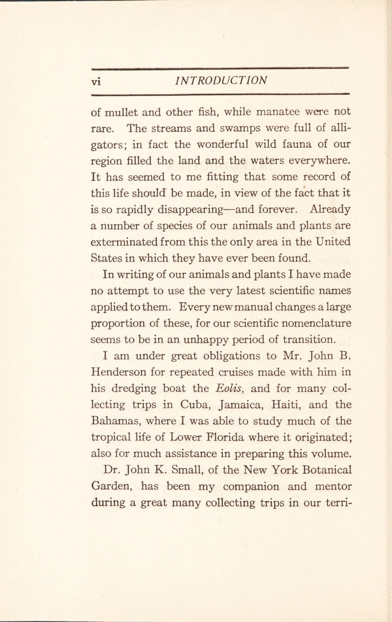 of mullet and other fish, while manatee were not rare. The streams and swamps were full of alli¬ gators; in fact the wonderful wild fauna of our region filled the land and the waters everywhere. It has seemed to me fitting that some record of this life should be made, in view of the fact that it is so rapidly disappearing—and forever. Already a number of species of our animals and plants are exterminated from this the only area in the United States in which they have ever been found. In writing of our animals and plants I have made no attempt to use the very latest scientific names applied to them. Every new manual changes a large proportion of these, for our scientific nomenclature seems to be in an unhappy period of transition. I am under great obligations to Mr. John B. Henderson for repeated cruises made with him in his dredging boat the Eolis, and for many col¬ lecting trips in Cuba, Jamaica, Haiti, and the Bahamas, where I was able to study much of the tropical life of Lower Florida where it originated; also for much assistance in preparing this volume. Dr. John K. Small, of the New York Botanical Garden, has been my companion and mentor during a great many collecting trips in our terri-