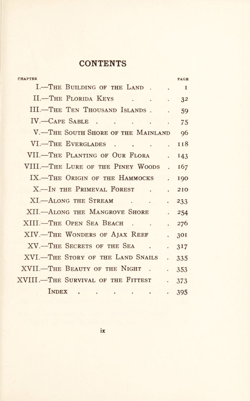 CONTENTS CHAPTER PAGE I.—The Building of the Land . . i II.—The Florida Keys ... 32 III. —The Ten Thousand Islands . . 59 IV. —Cape Sable.75 V.—The South Shore of the Mainland 96 VI.—The Everglades . . . .118 VII.—The Planting of Our Flora . 143 VIII.—The Lure of the Piney Woods . 167 IX.—The Origin of the Hammocks . 190 X.—In the Primeval Forest . .210 XI.—Along the Stream . . . 233 XII.—Along the Mangrove Shore . 254 XIII. —The Open Sea Beach . . . 276 XIV. —The Wonders of Ajax Reef . 301 XV.—The Secrets of the Sea . .317 XVI.—The Story of the Land Snails . 335 XVII.—The Beauty of the Night . -353 XVIII.—The Survival of the Fittest . 373 Index.395