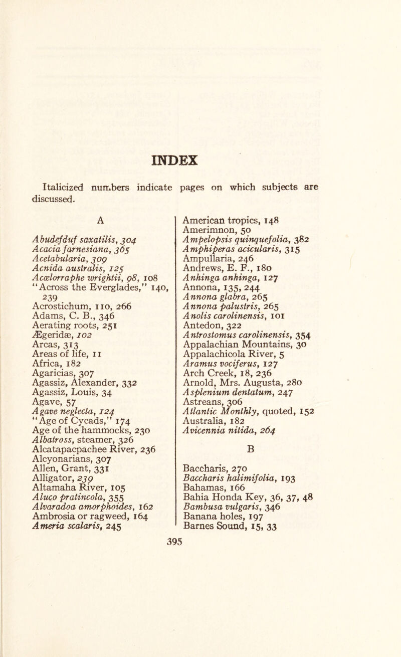 Italicized numbers indicate pages on which subjects are discussed. A A budefduf saxatilis, 304 Acacia farnesiana, 365 Acetabularia, 309 Acnida australis, 123 Accelorraphe wrightii, 98, 108 4‘Across the Everglades,” 140, 239 Acrostichum, no, 266 Adams, C. B., 346 Aerating roots, 251 ^Egeridae, 102 Areas, 313 Areas of life, 11 Africa, 182 Agaricias, 307 Agassiz, Alexander, 332 Agassiz, Louis, 34 Agave, 57 Agave neglecta, 124 “Age of Cycads,” 174 Age of the hammocks, 230 Albatross, steamer, 326 Alcatapacpachee River, 236 Alcyonarians, 307 Allen, Grant, 331 Alligator, 239 Altamaha River, 105 Aluco pratincola, 355 Alvaradoa amorphoides, 162 Ambrosia or ragweed, 164 Ameria scalaris, 245 American tropics, 148 Amerimnon, 50 Ampelopsis quinquefolia, 382 Amphiperas acicularis, 315 Ampullaria, 246 Andrews, E. F., 180 Anhinga anhinga, 127 Annona, 135, 244 Annona glabra, 265 Annona palustris, 265 Anolis carolinensis, 101 Antedon, 322 A ntrostomus carolinensis, 354 Appalachian Mountains, 30 Appalachicola River, 5 Aramus vociferus, 127 Arch Creek, 18, 236 Arnold, Mrs. Augusta, 280 Asplenium dentatum, 247 Astreans, 306 Atlantic Monthly, quoted, 152 Australia, 182 Avicennia nitida, 264 B Baccharis, 270 Baccharis halimifolia, 193 Bahamas, 166 Bahia Honda Key, 36, 37, 48 Bambusa vulgaris, 346 Banana holes, 197 Barnes Sound, 15, 33