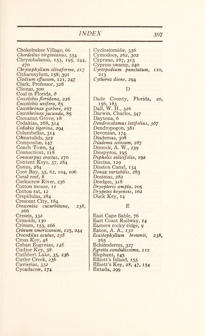 Chokoloskee Village, 66 Chordeilus virginianus, 354 Chrysobalanus, 153, 195, 244, 270 Chrysophyllum olivceforme, 217 Citharexylum, 158, 391 Cladium effusum, 121, 247 Clark, Professor, 328 Clionas, 300 Coal in Florida, 6 Coccolobis floridana, 226 Coccolobis uvifera, 85 Coccothrinax garberi, 167 Coccothrinax jucunda, 85 Cocoanut Grove, 18 Codakias, 288, 314 Codakia tigerina, 294 Columbellas, 314 Cdmatulids, 322 Composite, 147 Conch Town, 54 Connecticut, 118 Conocarpus erectusy 270 Content Keys, 37, 284 Conus, 284 Coot Bay, 35, 62, 104, 106 Coral reef, 8 Corkscrew River, 236 Cotton mouse, 12 Cotton rat, 12 Crepidulas, 284 Crescent City, 184 Crescentia cucurbitana, 238, 266 Creseis, 332 Crinoids, 130 Crinum, 153, 266 Crinum americanum, 125, 244 Crocodilus acutus, 2j8 Cross Key, 48 Cuban Eugenias, 148 Cudjoe Key, 38 Cuthbert Lake, 35, 236 Cutler Creek, 236 Cuvierias, 332 Cycadaceae, 174 Cyclostomidae, 336 Cymodoce, 262, 302 Cyprasas, 287, 313 Cypress swamp, 240 Cyrtopodium punctatum, no, 213 Cytherea dione, 294 D Dade County, Florida, 20, 156, 183 Dali, W. H., 326 Darwin, Charles, 347 Daytona, 6 Dendrocalamus latifolius, 367 Dendropogon, 381 Devonian, 174 Diademas, 308 Diadema setosum, 287 Dimock, A. W., 239 Diospyros, 195 Dipholis salicifolia, 192 Discina, 129 Disston Canal, 134 Donax variabilis, 283 Dosinias, 282 Dredges, 318 Dryopteris ampla, 205 Dry petes keyensis, 162 Duck Key, 14 E East Cape Sable, 76 East Coast Railway, 14 Eastern rocky ridge, 9 Eaton, A. A., 130 Ecastophyllum brownii, 238, 265 Echinoderms, 327 Egretta candidissima, 112 Elephant, 145 Elliott’s Island, 155 Elliott's Key, 28, 47, 154 Entada, 299