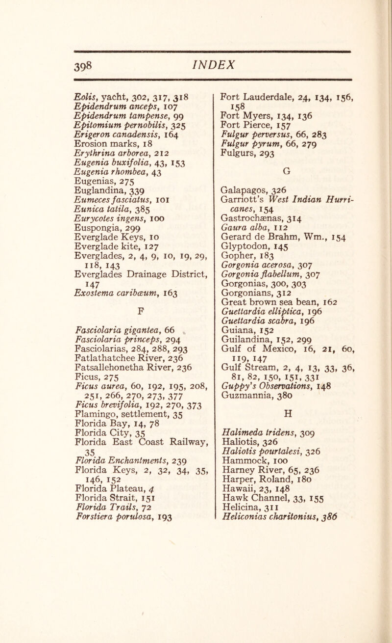 Eolis, yacht, 302, 317, 318 Epidendrum anceps, 107 Epidendrum tampense, 99 Epitomium pernobilis, 325 Erigeron canadensis, 164 Erosion marks, 18 Erythrina arborea, 212 Eugenia buxifolia, 43, 153 Eugenia rhombea, 43 Eugenias, 275 Euglandina, 339 Eumeces fasciatus, 101 Eunica tatila, 385 Eurycotes ingens, 100 Euspongia, 299 Everglade Keys, 10 Everglade kite, 127 Everglades, 2, 4, 9, 10, 19, 29, 118, 143 Everglades Drainage District, 147 Exosterna caribceum, 163 F Fasciolaria gigantea, 66 Fasciolaria princeps, 294 Fasciolarias, 284, 288, 293 Fatlathatchee River, 236 Fatsallehonetha River, 236 Ficus, 275 Ficus aurea, 60, 192, 195, 208, 251, 266, 270, 273, 377 FYctts brevifolia, 192, 270, 373 Flamingo, settlement, 35 Florida Bay, 14, 78 Florida City, 35 Florida East Coast Railway, 35 Florida Enchantments, 239 Florida Keys, 2, 32, 34, 35, 146, 152 Florida Plateau, 4 Florida Strait, 151 Florida Trails, 72 For slier a porulosa, 193 Fort Lauderdale, 24, 134, 156, 158 Fort Myers, 134, 136 Fort Pierce, 157 Fulgur perversus, 66, 283 Fulgur pyrum, 66, 279 Fulgurs, 293 G Galapagos, 326 Garriott’s West Indian Hurri¬ canes, 154 Gastrochagnas, 314 Gaura alba, 112 Gerard de Brahm, Wm., 154 Glyptodon, 145 Gopher, 183 Gorgonia acerosa, 307 Gorgonia fiabellum, 307 Gorgonias, 300, 303 Gorgonians, 312 Great brown sea bean, 162 Guettardia elliptica, 196 Guettardia scabra, 196 Guiana, 152 Guilandina, 152, 299 Gulf of Mexico, 16, 21, 60, 119, 147 Gulf Stream, 2, 4, 13, 33, 36, 81, 82, 150, 151, 331 Guppy's Observations, 148 Guzmannia, 380 H Halimeda tridens, 309 Haliotis, 326 Haliotis pourtalesi, 326 Hammock, 100 Harney River, 65, 236 Harper, Roland, 180 Hawaii, 23, 148 Hawk Channel, 33, 155 Helicina, 311 Heliconias charitonius, 386