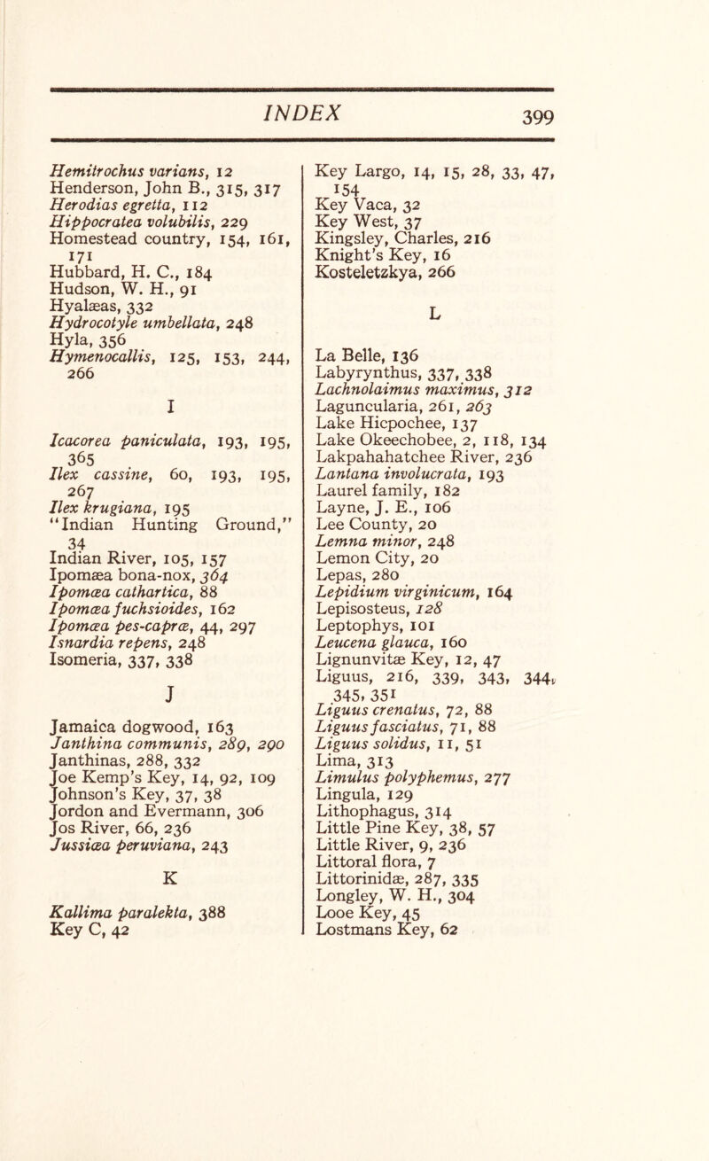 Hemitrochus variant, 12 Henderson, John B., 315, 317 Herodias egretta, 112 Hippocratea volubilis, 229 Homestead country, 154, 161, 171 Hubbard, H. C., 184 Hudson, W. H., 91 Hyalaeas, 332 Hydrocotyle umbellata, 248 Hyla, 356 Hynienocallis, 125, 153, 244, 266 I Icacorea paniculata, 193, 195, 365 Ilex cassine, 60, 193, 195, 267 Ilex krugiana, 195 “Indian Hunting Ground,” 34 Indian River, 105, 157 Ipomaea bona-nox, 364 Ipomcea cathartica, 88 Ipomcea fuchsioides, 162 Ipomcea pes-caprce, 44, 297 Isnardia repens, 248 Isomeria, 337, 338 J Jamaica dogwood, 163 Janthina communis, 289, 290 Janthinas, 288, 332 Joe Kemp’s Key, 14, 92, 109 Johnson’s Key, 37, 38 Jordon and Evermann, 306 Jos River, 66, 236 Jussicea peruviana, 243 K Kallima paralekta, 388 Key C, 42 Key Largo, 14, 15, 28, 33, 47, 154 Key Vaca, 32 Key West, 37 Kingsley, Charles, 216 Knight’s Key, 16 Kosteletzkya, 266 L La Belle, 136 Labyrynthus, 337, 338 Lachnolaimus maximus, 312 Laguncularia, 261, 263 Lake Hicpochee, 137 Lake Okeechobee, 2, 118, 134 Lakpahahatchee River, 236 Lantana involucrata, 193 Laurel family, 182 Layne, J. E., 106 Lee County, 20 Lemna minor, 248 Lemon City, 20 Lepas, 280 Lepidium virginicum, 164 Lepisosteus, 128 Leptophys, 101 Leucena glauca, 160 Lignunvitae Key, 12, 47 Liguus, 216, 339, 343, 344, 345* 35i Liguus crenatus, 72, 88 Liguus fasciatus, 71, 88 Liguus solidus, 11, 51 Lima, 313 Limulus polyphemus, 277 Lingula, 129 Lithophagus, 314 Little Pine Key, 38, 57 Little River, 9, 236 Littoral flora, 7 Littorinidae, 287, 335 Longley, W. H., 304 Looe Key, 45 Lostmans Key, 62