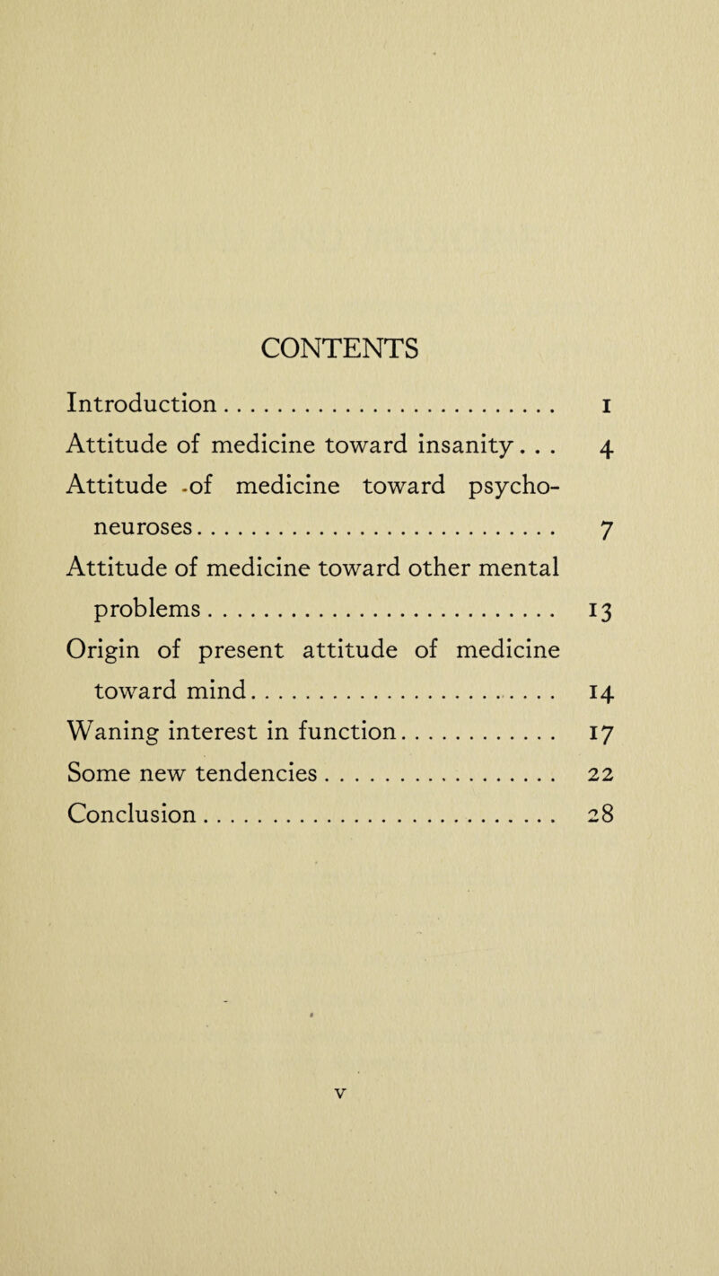 CONTENTS Introduction. I Attitude of medicine toward insanity... 4 Attitude -of medicine toward psycho¬ neuroses . 7 Attitude of medicine toward other mental problems. 13 Origin of present attitude of medicine toward mind. 14 Waning interest in function. 17 Some new tendencies. 22 Conclusion. 28 * v
