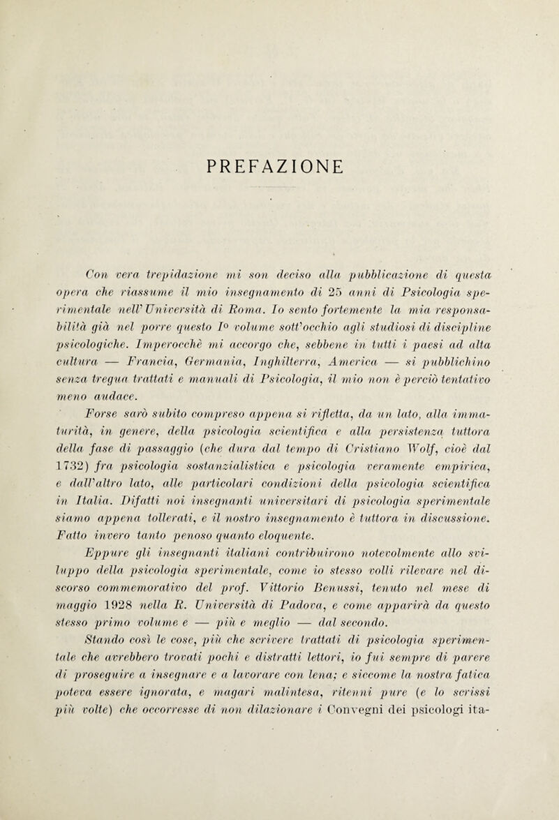 PREFAZIONE Con vera trepidazione mi son deciso alla pubblicazione di questa opera che riassume il mio insegnamento di 25 anni di Psicologia spe¬ rimentale nell' Università di Roma. Io sento fortemente la mia responsa¬ bilità già nel porre questo 1° volume sotti occhio agli studiosi di discipline psicologiche. Imperocché mi accorgo che, sebbene in tutti i paesi ad alta cultura — Francia, Germania, Inghilterra, America — si pubblichino senza tregua trattati e manuali di Psicologia, il mio non è perciò tentativo meno audace. Forse sarò subito compreso appena si rifletta, da un lato, alla imma¬ turità, in genere, della psicologia scientifica e alla persistenza tuttora della fase di passaggio (che dura dal tempo di Cristiano Wolf, cioè dal 1732) fra psicologia sostanzialistica e psicologia veramente empirica, e dall’altro lato, alle particolari condizioni della psicologia scientifica in Italia. Difatti noi insegnanti universitari di psicologia sperimentale siamo appena tollerati, e il nostro insegnamento è tuttora in discussione. Fatto invero tanto penoso quanto eloquente. Eppure gli insegnanti italiani contribuirono notevolmente allo svi¬ luppo della psicologia sperimentale, come io stesso volli rilevare nel di¬ scorso commemorativo del prof. Vittorio Benussi, temoto nel mese di maggio 1928 nella R. Università di Padova, e come apparirà da questo stesso primo volume e — più e meglio —- dal secondo. Stando così le cose, più che scrivere trattati di psicologia sperimen¬ tale che avrebbero trovati pochi e distratti lettori, io f ui sempre di parere- di proseguire a insegnare e a lavorare con lena; e siccome la nostra fatica poteva essere ignorata, e magari malintesa, ritenni pure (e lo scrissi più volte) che occorresse di non dilazionare i Convegni dei psicologi ita-