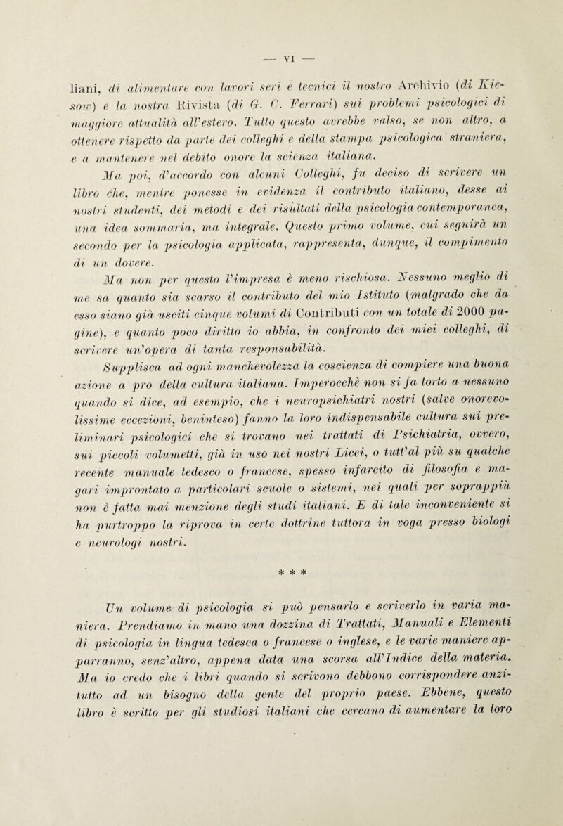 liani, di alimentare con lavori seri e tecnici il nostro Archivio (di Kie- ■sow) e la nostra Rivista (di G. C. Ferrari) svi problemi psicologici di maggiore attualità all’estero. Tutto guesto avrebbe valso, se non altro, a ottenere rispetto da parte dei colleglli e della stampa psicologica straniera, e a mantenere nel debito onore la scienza italiana. Ma poi, d'accordo con alcuni Colleglli, fu deciso di scrivere un libro che, mentre ponesse in evidenza. il contributo italiano, desse ai nostri st udenti, dei metodi e dei risultati della psicologia contemporanea, una idea sommaria, ma integrale. Questo primo volume, cui seguirà un secondo per la psicologia applicata, rappresenta, dunque, il compimento di un dovere. Ma non per guesto l'impresa è meno rischiosa. Nessuno meglio di me sa guanto sia scarso il contributo del mio Istituto (malgrado che da esso siano già usciti cinque volumi di Contributi con un totale di 2000 pa¬ gine), e guanto poco diritto io abbia, in confronto dei miei colleglli, di scrivere un'opera di tanta responsabilità. Supplisca ad ogni manchevolezza la coscienza di compiere una buona azione a prò della cultura italiana. Imperocché non si fa torto a nessuno quando si dice, ad esempio, che i neuropsichiatri nostri (salve onorevo¬ lissime eccezioni, beninteso) fanno la loro indispensabile cultura sui pre¬ liminari psicologici che si trovano nei trattati di Psichiatria, ovvero, sui piccoli volumetti, già in uso nei nostri Licei, o tutt'al più su gualche recente manuale tedesco o francese, spesso infarcito di filosofia e ma¬ gari improntato a particolari scuole o sistemi, nei guati per soprappiù non è fatta mai menzione degli studi italiani. E di tale inconveniente si ha purtroppo la riprova in certe dottrine tuttora in voga presso biologi e neurologi nostri. * * * Un volume di psicologia si può pensarlo e scriverlo in varia ma¬ niera. Prendiamo in mano una dozzina di Trattati, Manuali e Elementi di psicologia in lingua tedesca o francese o inglese, e le varie maniere ap¬ porranno, senz'altro, appena data una scorsa all'Indice della materia. Ma io credo che i libri guando si scrivono debbono corrispondere anzi¬ tutto ad un bisogno della gente del proprio paese. Ebbene, guesto libro è scritto per gli studiosi italiani che cercano di aumentare la loro