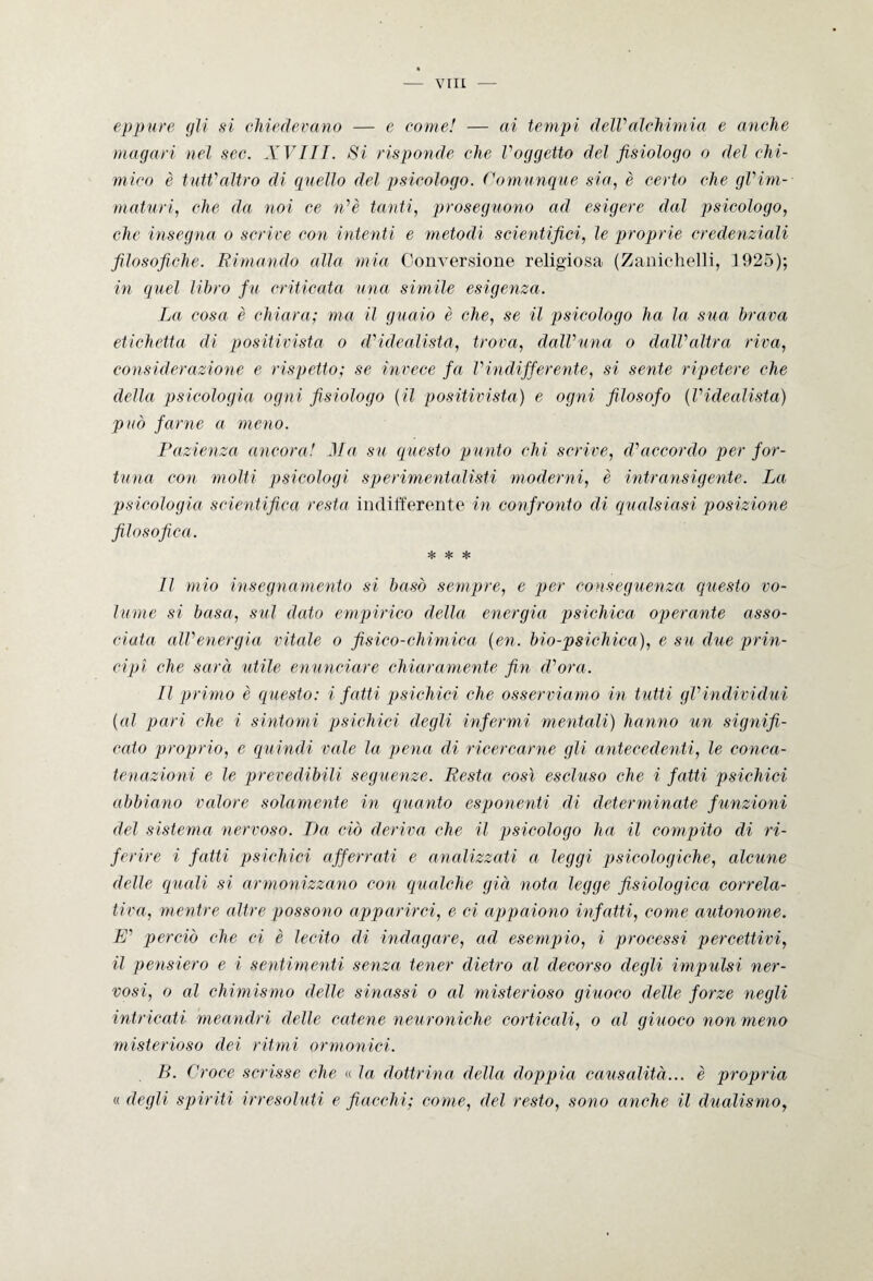 eppure gli si chiedevano — e come! — ai tempi delValchimia e anche magari nel sec. XVITT. Si risponde che Voggetto del fisiologo o del chi¬ mico è tutt'altro di quello del psicologo. Comunque sia, è certo che gVim¬ maturi, che da noi ce n'è tanti, proseguono ad esigere dal psicologo, che insegna o scrive con intenti e melodi scientifici, le proprie credenziali filosofiche. Rimando alla mia Conversione religiosa (Zanichelli, 1925); in quel libro fu criticata una simile esigenza. La cosa è chiara; ma il guaio è che, se il psicologo ha la sua brava etichetta di positivista o d'idealista, trova, dalVuna o dall’altra riva, considerazione e rispetto; se invece fa Vindifferente, si sente ripetere che della psicologia ogni fisiologo (il positivista) e ogni filosofo (l'idealista) può farne a meno. Pazienza ancora! Ma su questo punto chi scrive, d'accordo per for¬ tuna con molti psicologi specimentalisti moderni, è intransigente. La psicologia scientifica resta indifferente in confronto di qualsiasi posizione filosofica. * * * Il mio insegnamento si basò sempre, e per conseguenza questo vo¬ lume si basa, sul dato empirico della energia psichica operante asso¬ ciata all'energia vitale o fisico-chimica (en. bio-psichica), e su due prin¬ cipi che sarà utile enunciare chiaramente fin d'ora. Il primo è questo: i fatti psichici che osserviamo in tutti gl'individui (al pari che i sintomi psichici degli infermi mentali) hanno un signifi¬ cato proprio, e quindi vale la pena di ricercarne gli antecedenti, le conca¬ tenazioni e le prevedibili seguenze. Resta così escluso che i fatti psichici abbiano valore solamente in quanto esponenti di determinate funzioni del sistema nervoso. Da ciò deriva che il psicologo ha il compito di ri¬ ferire i fatti psichici afferrati e analizzati a leggi psicologiche, alcune delle quali si armonizzano con qualche già nota legge fisiologica correla¬ tiva, mentre altre possono apparirci, e ci appaiono infatti, come autonome. W perciò che ci è lecito di indagare, ad esempio, i processi percettivi, il pensiero e i sentimenti senza tener dietro al decorso degli impulsi ner¬ vosi, o al chimismo delle sinossi o al misterioso giuoco delle forze negli intricati meandri delle catene neuroniche corticali, o al giuoco non meno misterioso dei ritmi ormonici. B. Croce scrisse che « la dottrina della doppia causalità... è propria « degli spiriti irresoluti e fiacchi; come, del resto, sono anche il dualismo,