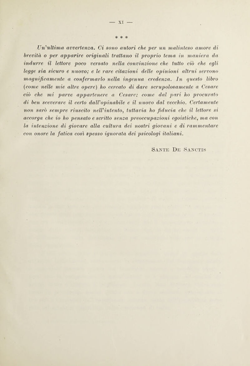 xr * * * Un’ultima avvertenza. Ci sono autori che per un malinteso amore di brevità o per apparire originali trattano il proprio tema in maniera da indurre il lettore poco versato nella convinzione che tutto ciò che egli legge sia sicuro e nuovo; e le rare citazioni delle opinioni altrui servono magnificamente a confermarlo nella ingenua credenza. In questo libro (come nelle mie altre opere) ho cercato di dare scrupolosamente a Cesare ciò che mi parve appartenere a Cesare; come dal pari ho procurato di ben sceverare il certo dall1 opinabile e il nuovo dal vecchio. Certamente non sarò sempre riuscito nelVintento, tuttavia ho fiducia che il lettore si accorga che io ho pensato e scritto senza preoccupazioni egoistiche, ma con la intenzione di giovare alla cultura dei nostri giovani e di rammentare con onore la fatica così spesso ignorata dei psicologi italiani. Sante De Sanctis