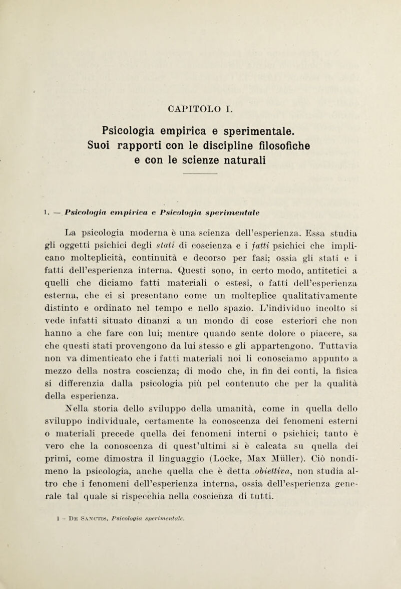 Psicologia empirica e sperimentale. Suoi rapporti con le discipline filosofiche e con le scienze naturali 1. — Psicologia empirica e Psicologia sperimentale La psicologia moderna è una scienza dell’esperienza. Essa studia gli oggetti psichici degli stati di coscienza e i fatti psichici che impli¬ cano molteplicità, continuità e decorso per fasi; ossia gli stati e i fatti dell’esperienza interna. Questi sono, in certo modo, antitetici a quelli che diciamo fatti materiali o estesi, o fatti dell’esperienza esterna, che ci si presentano come un molteplice qualitativamente distinto e ordinato nel tempo e nello spazio. L’individuo incolto si vede infatti situato dinanzi a un mondo di cose esteriori che non hanno a che fare con lui; mentre quando sente dolore o piacere, sa che questi stati provengono da lui stesso e gli appartengono. Tuttavia non va dimenticato che i fatti materiali noi li conosciamo appunto a mezzo della nostra coscienza; di modo che, in fin dei conti, la fisica si differenzia dalla psicologia più pel contenuto che per la qualità della esperienza. Nella storia dello sviluppo della umanità, come in quella dello sviluppo individuale, certamente la conoscenza dei fenomeni esterni o materiali precede quella dei fenomeni interni o psichici; tanto è vero che la conoscenza di quest’ultimi si è calcata su quella dei primi, come dimostra il linguaggio (Locke, Max Miiller). Ciò nondi¬ meno la psicologia, anche quella che è detta obiettiva, non studia al¬ tro che i fenomeni dell’esperienza interna, ossia dell’esperienza gene¬ rale tal quale si rispecchia nella coscienza di tutti. 1 - De Sanctis, Psicologia sperimentale.