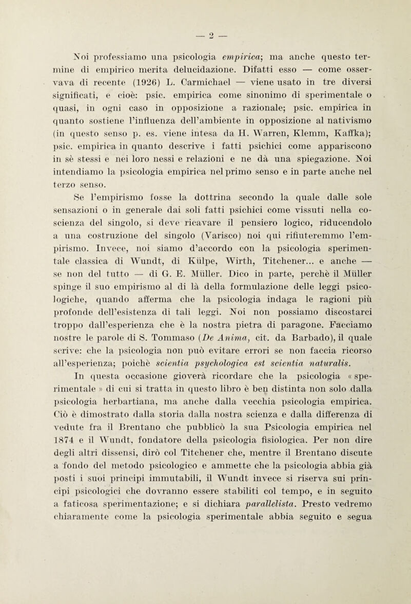 Noi professiamo una psicologia empirica-, ma anche questo ter¬ mine di empirico merita delucidazione. Difatti esso — come osser¬ vava di recente (1926) L. Carmichael — viene usato in tre diversi significati, e cioè: psic. empirica come sinonimo di sperimentale o quasi, in ogni caso in opposizione a razionale; psic. empirica in quanto sostiene l’influenza dell’ambiente in opposizione al nativismo (in questo senso p. es. viene intesa da H. Warren, Klemm, Kaffka); psic. empirica in quanto descrive i fatti psichici come appariscono in sè stessi e nei loro nessi e relazioni e ne dà una spiegazione. Noi intendiamo la psicologia empirica nel primo senso e in parte anche nel terzo senso. Se l’empirismo fosse la dottrina secondo la quale dalle sole sensazioni o in generale dai soli fatti psichici come vissuti nella co¬ scienza del singolo, si deve ricavare il pensiero logico, riducendolo a una costruzione del singolo (Varisco) noi qui rifiuteremmo l’em¬ pirismo. Invece, noi siamo d’accordo con la psicologia sperimen¬ tale classica di Wundt, di Kiilpe, Wirth, Titchener... e anche — se non del tutto — di G. E. Miiller. Dico in parte, perchè il Miiller spinge il suo empirismo al di là della formulazione delle leggi psico¬ logiche, quando afferma che la psicologia indaga le ragioni più profonde dell’esistenza di tali leggi. Noi non possiamo discostarci troppo dall’esperienza che è la nostra pietra di paragone. Facciamo nostre le parole di S. Tommaso (De Anima, cit. da Barbado), il quale scrive: che la psicologia non può evitare errori se non faccia ricorso all’esperienza; poiché scientia psychologica est scientia naturalis. In questa occasione gioverà ricordare che la psicologia « spe¬ rimentale » di cui si tratta in questo libro è ben distinta non solo dalla psicologia herbartiana, ma anche dalla vecchia psicologia empirica. Ciò è dimostrato dalla storia dalla nostra scienza e dalla differenza di vedute fra il Brentano che pubblicò la sua Psicologia empirica nel 1874 e il Wundt, fondatore della psicologia fisiologica. Per non dire degli altri dissensi, dirò col Titchener che, mentre il Brentano discute a fondo del metodo psicologico e ammette che la psicologia abbia già posti i suoi principi immutabili, il Wundt invece si riserva sui prin¬ cipi psicologici che dovranno essere stabiliti col tempo, e in seguito a faticosa sperimentazione; e si dichiara parallelista. Presto vedremo chiaramente come la psicologia sperimentale abbia seguito e segua