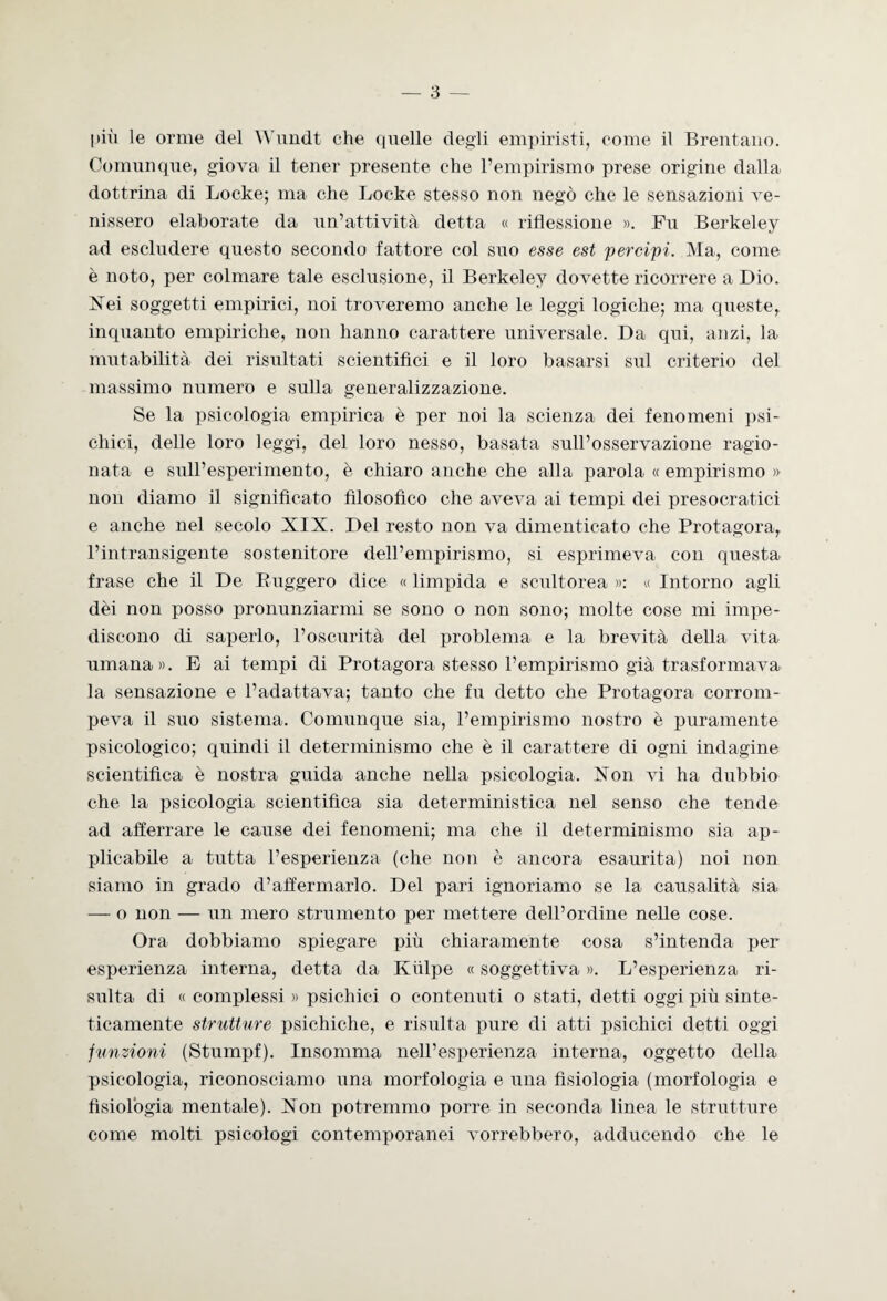 pili le orme del Wundt che quelle degli empiristi, come il Brentano. Comunque, giova il tener presente che l’empirismo prese origine dalla dottrina di Locke; ma che Locke stesso non negò che le sensazioni ve¬ nissero elaborate da un’attività detta « riflessione ». Fu Berkeley ad escludere questo secondo fattore col suo esse est percipi. Ma, come è noto, per colmare tale esclusione, il Berkeley dovette ricorrere a Dio. Nei soggetti empirici, noi troveremo anche le leggi logiche; ma queste, inquanto empiriche, non hanno carattere universale. Da qui, anzi, la mutabilità dei risultati scientifici e il loro basarsi sul criterio del massimo numero e sulla generalizzazione. Se la psicologia empirica è per noi la scienza dei fenomeni psi¬ chici, delle loro leggi, del loro nesso, basata sull’osservazione ragio¬ nata- e sull’esperimento, è chiaro anche che alla parola « empirismo » non diamo il significato filosofico che aveva ai tempi dei presocratici e anche nel secolo XIX. Del resto non va dimenticato che Protagora, l’intransigente sostenitore dell’empirismo, si esprimeva con questa frase che il De Buggero dice « limpida e scultorea »: « Intorno agli dèi non posso pronunziarmi se sono o non sono; molte cose mi impe¬ discono di saperlo, l’oscurità del problema e la brevità della vita umana». E ai tempi di Protagora stesso l’empirismo già trasformava la sensazione e l’adattava; tanto che fu detto che Protagora corrom¬ peva il suo sistema. Comunque sia, l’empirismo nostro è puramente psicologico; quindi il determinismo che è il carattere di ogni indagine scientifica è nostra guida anche nella psicologia. Non vi ha dubbio che la psicologia scientifica sia deterministica nel senso che tende ad afferrare le cause dei fenomeni; ma che il determinismo sia ap¬ plicabile a tutta l’esperienza (che non è ancora esaurita) noi non siamo in grado d’afferniario. Del pari ignoriamo se la causalità sia — o non — un mero strumento per mettere dell’ordine nelle cose. Ora dobbiamo spiegare più chiaramente cosa s’intenda per esperienza interna, detta da Kiilpe « soggettiva ». L’esperienza ri¬ sulta di « complessi » psichici o contenuti o stati, detti oggi più sinte¬ ticamente strutture psichiche, e risulta pure di atti psichici detti oggi funzioni (Stumpf). Insomma nell’esperienza interna, oggetto della psicologia, riconosciamo una morfologia e una fisiologia (morfologia e fisiologia mentale). Non potremmo porre in seconda linea le strutture come molti psicologi contemporanei vorrebbero, adducendo che le