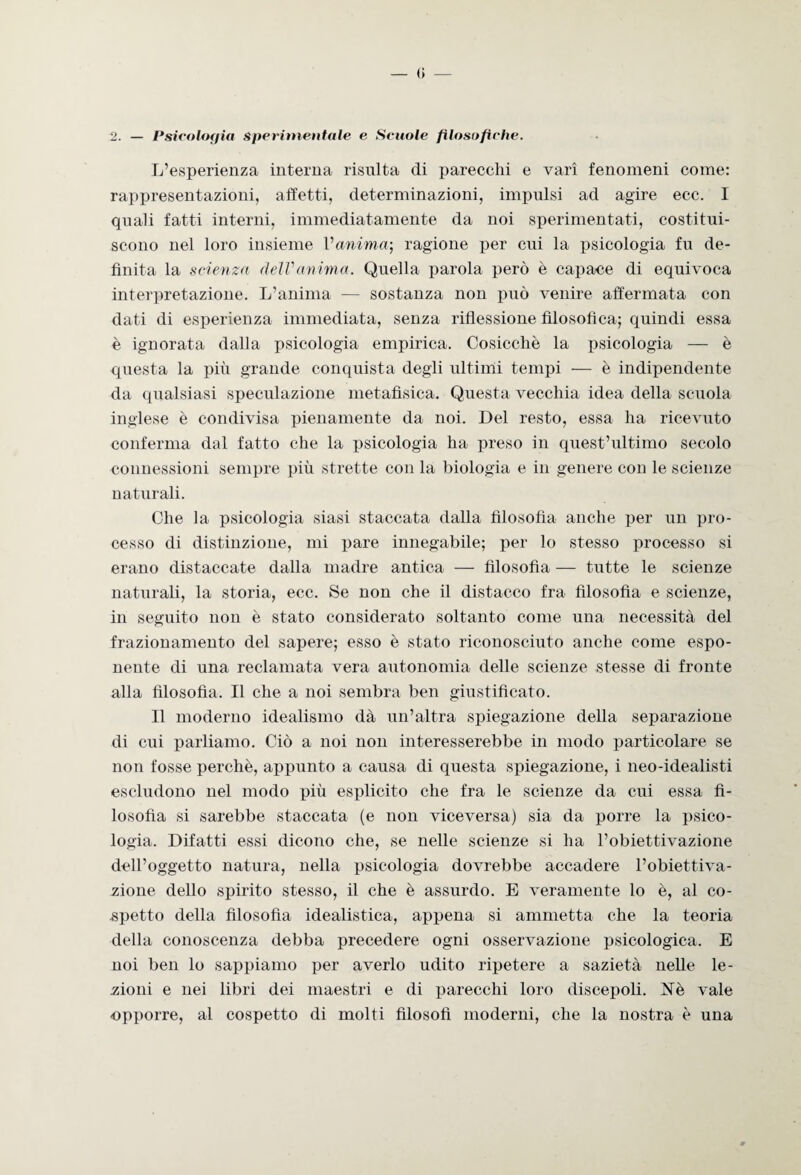 — <> — 2. — Psicologìa sperimentale e Scuole filosofiche. L’esperienza interna risulta di parecchi e vari fenomeni come: rappresentazioni, affetti, determinazioni, impulsi ad agire ecc. I quali fatti interni, immediatamente da noi sperimentati, costitui¬ scono nel loro insieme Vanima) ragione per cui la psicologia fu de¬ finita la scienza dell'anima. Quella parola però è capace di equivoca interpretazione. L’anima — sostanza non può venire affermata con dati di esperienza immediata, senza riflessione filosofica; quindi essa è ignorata dalla psicologia empirica. Cosicché la jisicologia — è questa la più grande conquista degli ultimi tempi — è indipendente da qualsiasi speculazione metafìsica. Questa vecchia idea della scuola inglese è condivisa pienamente da noi. Del resto, essa ha ricevuto conferma dal fatto che la psicologia ha preso in quest’ultimo secolo connessioni sempre più strette con la biologia e in genere con le scienze naturali. Che la psicologia siasi staccata dalla filosofia anche per un pro¬ cesso di distinzione, mi pare innegabile; per lo stesso processo si erano distaccate dalla madre antica — filosofia — tutte le scienze naturali, la storia, ecc. Se non che il distacco fra filosofia e scienze, in seguito non è stato considerato soltanto come una necessità del frazionamento del sapere; esso è stato riconosciuto anche come espo¬ nente di una reclamata vera autonomia delle scienze stesse di fronte alla filosofia. Il che a noi sembra ben giustificato. Il moderno idealismo dà un’altra spiegazione della separazione di cui parliamo. Ciò a noi non interesserebbe in modo particolare se non fosse perchè, appunto a causa di questa spiegazione, i neo-idealisti escludono nel modo più esplicito che fra le scienze da cui essa fi¬ losofia si sarebbe staccata (e non viceversa) sia da porre la psico¬ logia. Difatti essi dicono che, se nelle scienze si ha l’obiettivazione dell’oggetto natura, nella psicologia dovrebbe accadere l’obiettiva¬ zione dello spirito stesso, il che è assurdo. E veramente lo è, al co¬ spetto della filosofia idealistica, appena si ammetta che la teoria della conoscenza debba precedere ogni osservazione psicologica. E noi ben lo sappiamo per averlo udito ripetere a sazietà nelle le¬ zioni e nei libri dei maestri e di parecchi loro discepoli. Uè vale opporre, al cospetto di molti filosofi moderni, che la nostra è una