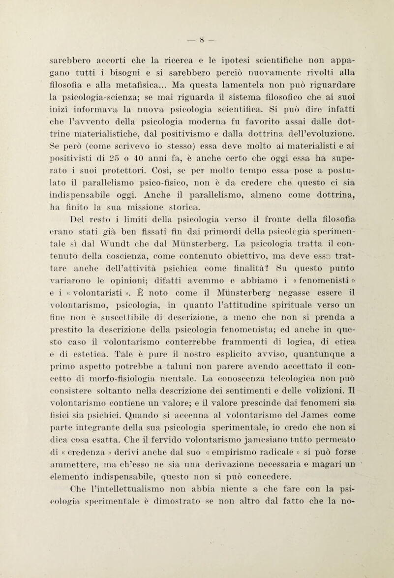 sarebbero accorti che la ricerca e le ipotesi scientifiche non appa¬ gano tutti i bisogni e si sarebbero perciò nuovamente rivolti alla filosofìa e alla metafisica... Ma questa lamentela non può riguardare la psicologia-scienza; se mai riguarda il sistema filosofico che ai suoi inizi informava la nuova psicologia scientifica. Si può dire infatti che l’avvento della psicologia moderna fu favorito assai dalle dot¬ trine materialistiche, dal positivismo e dalla dottrina dell’evoluzione. Se però (come scrivevo io stesso) essa deve molto ai materialisti e ai positivisti di 25 o 40 anni fa, è anche certo che oggi essa ha supe¬ rato i suoi protettori. Così, se per molto tempo essa pose a postu¬ lato il parallelismo psico-fisico, non è da credere che questo ci sia indispensabile oggi. Anche il parallelismo, almeno come dottrina, ha finito la sua missione storica. Del resto i limiti della psicologia verso il fronte della filosofia erano stati già ben fissati fin dai primordi della psicologia sperimen¬ tale sì dal Wundt che dal Miinsterberg. La psicologia tratta il con¬ tenuto della coscienza, come contenuto obiettivo, ma deve essa trat¬ tare anche dell’attività psichica come finalità? Su questo punto variarono le opinioni; difatti avemmo e abbiamo i « fenomenisti » e i « volontaristi ». È noto come il Miinsterberg negasse essere il volontarismo, psicologia, in quanto l’attitudine spirituale verso un fine non è suscettibile di descrizione, a meno che non si prenda a prestito la descrizione della psicologia fenomenista; ed anche in que¬ sto caso il volontarismo conterrebbe frammenti di logica, di etica e di estetica. Tale è pure il nostro esplicito avviso, quantunque a primo aspetto potrebbe a taluni non parere avendo accettato il con¬ cetto di morfo-fisiologia mentale. La conoscenza teleologica non può consistere soltanto nella descrizione dei sentimenti e delle volizioni. Il volontarismo contiene un valore; e il valore prescinde dai fenomeni sia fisici sia psichici. Quando si accenna al volontarismo del James come parte integrante della sua psicologia sperimentale, io credo che non si dica cosa esatta. Che il fervido volontarismo jamesiano tutto permeato di « credenza » derivi anche dal suo « empirismo radicale » si può forse ammettere, ma ch’esso ne sia una derivazione necessaria e magari un elemento indispensabile, questo non si può concedere. Che l’intellettualismo non abbia niente a che fare con la psi¬ cologia sperimentale è dimostrato se non altro dal fatto che la no-