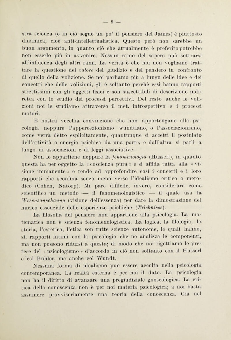 stra scienza (e in ciò segue un po’ il pensiero del James) è piuttosto dinamica, cioè anti-intellettualistica. Questo però non sarebbe un buon argomento, in quanto ciò che attualmente è preferito potrebbe non esserlo più in avvenire. Nessun ramo del sapere può sottrarsi all’influenza degli altri rami. La verità è che noi non vogliamo trat¬ tare la questione del valore del giudizio e del pensiero in confronto di quello della volizione. Se noi parliamo più a lungo delle idee e dei concetti che delle volizioni, gli è soltanto perchè essi hanno rapporti strettissimi con gli oggetti fìsici e son suscettibili di descrizione indi¬ retta con lo studio dei processi percettivi. Del resto anche le voli¬ zioni noi le studiamo attraverso il met. introspettivo e i processi motori. È nostra vecchia convinzione che non appartengano alla psi¬ cologia nepi>ure l’appercezionismo wundtiano, o l’associazionismo, come verrà detto esplicitamente, quantunque si accetti il postulato dell’attività o energia psichica da una parte, e dall’altra si parli a lungo di associazioni e di leggi associative. Non le appartiene neppure la fenomenolog ia (Husserl), in quanto questa ha per oggetto la « coscienza pura » e si affida tutta alla « vi¬ sione immanente » e tende ad approfondire così i concetti e i loro rapporti che sconfina senza meno verso l’idealismo critico o meto¬ dico (Cohen, Natorp). Mi pare diffìcile, invero, considerare come scientifico un metodo — il fenomenologistico — il quale usa la Wesensanschaung (visione dell’essenza) per dare la dimostrazione del nucleo essenziale delle esperienze psichiche (Erlebnisse). La filosofia del pensiero non appartiene alla psicologia. La ma¬ tematica non è scienza fenomenologistica. La logica, la filologia, la storia, l’estetica, l’etica son tutte scienze autonome, le quali hanno, sì, rapporti intimi con la psicologia che ne analizza le componenti, ma non possono ridursi a questa; di modo che noi rigettiamo le pre¬ tese del « psicologismo » d’accordo in ciò non soltanto con il Husserl e col Bùhler, ma anche col Wundt. Nessuna forma di idealismo può essere accolta nella psicologia contemporanea. La realtà esterna è per noi il dato. La psicologia non ha il diritto di avanzare una pregiudiziale gnoseologica. La cri¬ tica della conoscenza non è per noi materia psicologica; a noi basta assumere provvisoriamente una teoria della conoscenza. Già nel