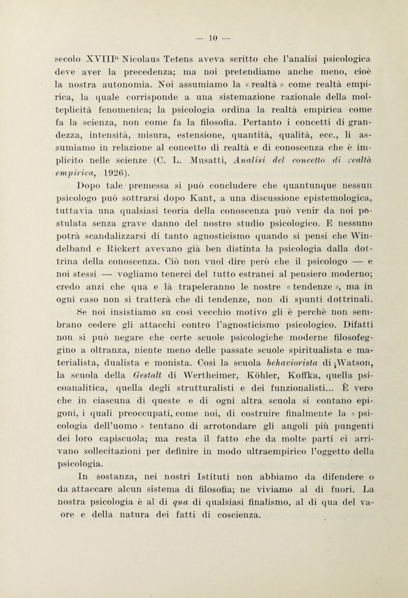 secolo XVIII° Nicolaus Tetens aveva scritto che l’analisi psicologica deve aver la precedenza; ma noi pretendiamo anche meno, cioè la nostra autonomia. Noi assumiamo la «realtà» come realtà empi¬ rica, la quale corrisponde a una sistemazione razionale della mol¬ teplicità fenomenica; la psicologia ordina la realtà empirica come fa la scienza, non come fa la filosofìa. Pertanto i concetti di gran¬ dezza, intensità, misura, estensione, quantità, qualità, ecc., li as¬ sumiamo in relazione al concetto di realtà e di conoscenza che è im¬ plicito nelle scienze (C. L. Musatti, Analisi del concetto di realtà empirica, 1926). Dopo tale premessa si può concludere che quantunque nessun psicologo può sottrarsi dopo Kant, a una discussione epistemologica, tuttavia una qualsiasi teoria della conoscenza può venir da noi po¬ stulata senza grave danno del nostro studio psicologico. E nessuno potrà scandalizzarsi di tanto agnosticismo quando si pensi che Win- delband e Eickert avevano già ben distinta la psicologia dalla dot¬ trina della conoscenza. Ciò non vuol dire però che il psicologo — e noi stessi — vogliamo tenerci del tutto estranei al pensiero moderno; credo anzi che qua e là trapeleranno le nostre « tendenze », ma in ogni caso non si tratterà che di tendenze, non di spunti dottrinali. ISe noi insistiamo su così vecchio motivo gli è perchè non sem¬ brano cedere gli attacchi contro l’agnosticismo psicologico. Difatti non si può negare che certe scuole psicologiche moderne filosofeg¬ gino a oltranza, niente meno delle passate scuole spiritualista e ma¬ terialista, dualista e monista. Così la scuola behaviorista di j Watson, la scuola della Gestalt di Wertheimer, Kòhler, Koffka, quella psi¬ coanalitica, quella degli strutturalisti e dei funzionalisti... È vero che in ciascuna di queste e di ogni altra scuola si contano epi¬ goni, i quali preoccupati, come noi, di costruire finalmente la « psi¬ cologia dell’uomo » tentano di arrotondare gli angoli piu pungenti dei loro capiscuola; ma resta il fatto che da molte parti ci arri¬ vano sollecitazioni per definire in modo ultraempirico l’oggetto della psicologia. In sostanza, nei nostri Istituti non abbiamo da difendere o da attaccare alcun sistema di filosofia; ne viviamo al di fuori. La nostra psicologia è al di qua di qualsiasi finalismo, al di qua del va- ore e della natura dei fatti di coscienza.