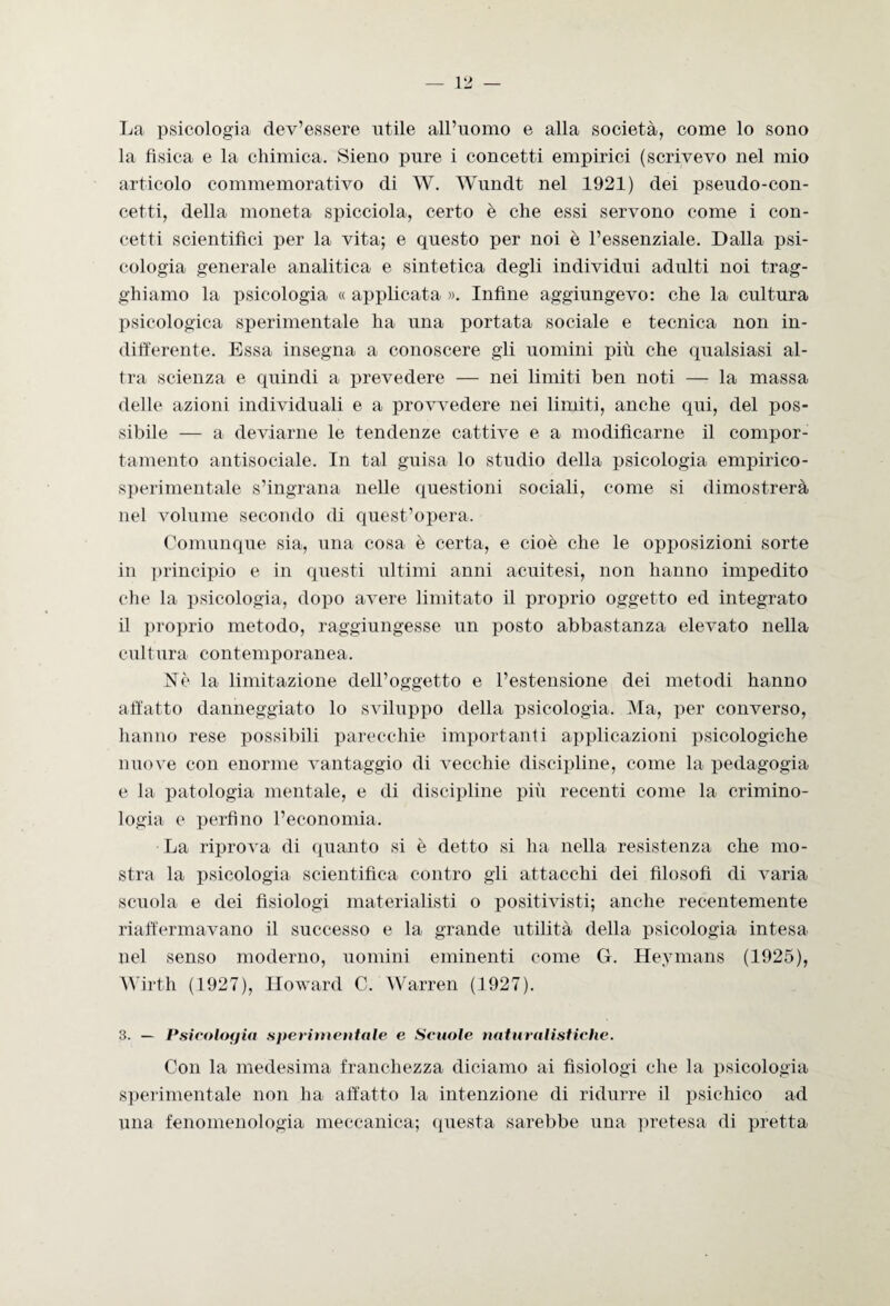 La psicologia dev’essere utile all’uomo e alla società, come lo sono la fìsica e la chimica. Sieno pure i concetti empirici (scrivevo nel mio articolo commemorativo di W. Wundt nel 1921) dei pseudo-con¬ cetti, della moneta spicciola, certo è che essi servono come i con¬ cetti scientifici per la vita; e questo per noi è l’essenziale. Dalla psi¬ cologia generale analitica e sintetica degli individui adulti noi trag- ghiamo la psicologia « applicata ». Infine aggiungevo: che la cultura psicologica sperimentale ha una portata sociale e tecnica non in¬ differente. Essa insegna a conoscere gli uomini più che qualsiasi al¬ tra scienza e quindi a prevedere — nei limiti ben noti — la massa delle azioni individuali e a provvedere nei limiti, anche qui, del pos¬ sibile — a deviarne le tendenze cattive e a modificarne il compor¬ tamento antisociale. In tal guisa lo studio della psicologia empirico- sperimentale s’ingrana nelle questioni sociali, come si dimostrerà nel volume secondo di quest’opera. Comunque sia, una cosa è certa, e cioè che le opposizioni sorte in principio e in questi ultimi anni acuitesi, non hanno impedito che la psicologia, dopo avere limitato il proprio oggetto ed integrato il proprio metodo, raggiungesse un posto abbastanza elevato nella cultura contemporanea. Nè la limitazione dell’oggetto e l’estensione dei metodi hanno affatto danneggiato lo sviluppo della psicologia. Ma, per converso, hanno rese possibili parecchie importanti applicazioni psicologiche nuove con enorme vantaggio di vecchie discipline, come la pedagogia e la patologia mentale, e di discipline più recenti come la crimino¬ logia e perfino l’economia. La riprova di quanto si è detto si ha nella resistenza che mo¬ stra la psicologia scientifica contro gli attacchi dei filosofi di varia scuola e dei fisiologi materialisti o positivisti; anche recentemente riaffermavano il successo e la grande utilità della psicologia intesa nel senso moderno, uomini eminenti come G. Heymans (1925), Wirth (1927), Howard C. Warren (1927). 3. — Psicologia sperimentale e Scuole naturalistiche. Con la medesima franchezza diciamo ai fisiologi che la psicologia sperimentale non ha affatto la intenzione di ridurre il psichico ad lina fenomenologia meccanica; questa sarebbe una pretesa di pretta