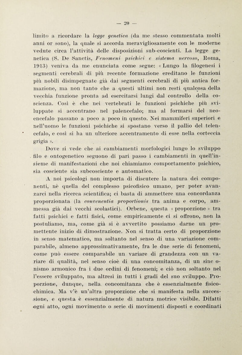 limito a ricordare la legge genetica (da me stesso commentata molti anni or sono), la quale si accorda meravigliosamente con le moderne vedute circa l’attività delle disposizioni sub-coscienti. La legge ge¬ netica (S. De Sanctis, Fenomeni 'psichici e sistema nervoso, Roma, .1913) veniva da me enunciata come segue: « Lungo la filogenesi i segmenti cerebrali di più recente formazione ereditano le funzioni più nobili disimpegnate già dai segmenti cerebrali di più antica for¬ mazione, ma non tanto che a questi ultimi non resti qualcosa della vecchia funzione pronta ad esercitarsi lungi dal controllo della co¬ scienza. Così è che nei vertebrati le funzioni psichiche più svi¬ luppate si accentrano nel palencefalo; ma al formarsi del neo- encefalo passano a poco a poco in questo. Nei mammiferi superiori e nell’uomo le funzioni psichiche si spostano verso il pallio del telen- cefalo, e così si ha un ulteriore accentramento di esse nella corteccia grigia ». Dove si vede che ai cambiamenti morfologici lungo lo sviluppo filo e ontogenetico seguono di pari passo i cambiamenti in quell’in¬ sieme di manifestazioni che noi chiamiamo comportamento psichico, sia cosciente sia subcosciente e automatico. A noi psicologi non importa di discutere la natura dei compo¬ nenti, nè quella del complesso psicofisico umano, per poter avan¬ zarci nella ricerca scientifica; ci basta di ammettere una concordanza proporzionata (la convenentia proportionis tra anima e corpo, am¬ messa già dai vecchi scolastici). Orbene, questa « proporzione » tra fatti psichici e fatti fisici, come empiricamente ci si offrono, non la postuliamo, ma, come già si è avvertito possiamo darne un pro¬ mettente inizio di dimostrazione. Non si tratta certo di proporzione in senso matematico, ma soltanto nel senso di una variazione com¬ parabile, almeno approssimativamente, fra le due serie di fenomeni, come può essere comparabile un variare di grandezza con un va¬ riare di qualità, nel senso cioè di una concomitanza, di un sino o- nismo armonico fra i due ordini di fenomeni; e ciò non soltanto nel l’essere sviluppato, ma altresì in tutti i gradi del suo sviluppo. Pro¬ porzione, dunque, nella concomitanza che è essenzialmente fisico¬ chimica. Ma v’è un’altra proporzione che si manifesta nella succes¬ sione, e questa è essenzialmente di natura motrice visibile. Difatti ogni atto, ogni movimento o serie di movimenti disposti e coordinati