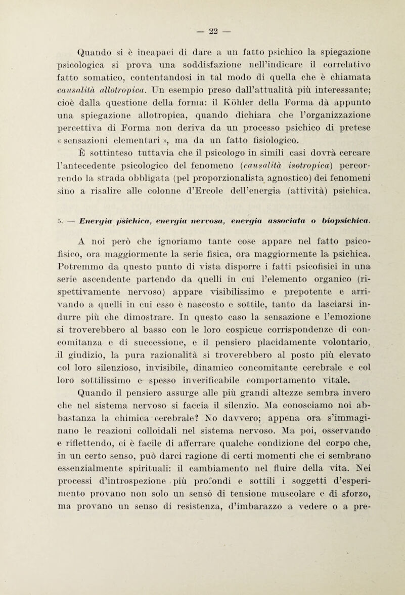 Quando si è incapaci di dare a un fatto psichico la spiegazione psicologica si prova una soddisfazione nell’indicare il correlativo fatto somatico, contentandosi in tal modo di quella che è chiamata causalità allotropica. Un esempio preso dall’attualità più interessante; cioè dalla questione della forma: il Kòhler della Forma dà appunto una spiegazione allotropica, quando dichiara che l’organizzazione percettiva di Forma non deriva da un processo psichico di pretese « sensazioni elementari », ma da un fatto fisiologico. È sottinteso tuttavia che il psicologo in simili casi dovrà cercare l’antecedente psicologico del fenomeno (causalità isotropica) percor¬ rendo la strada obbligata (pel proporzionalista agnostico) dei fenomeni sino a risalire alle colonne d’Èrcole dell’energia (attività) psichica. ~>. — Energia psichica, energia nervosa, energia associata o biopsichica. A noi però che ignoriamo tante cose appare nel fatto psico¬ fìsico, ora maggiormente la serie fisica, ora maggiormente la psichica. Potremmo da questo punto di vista disporre i fatti psicofisici in una serie ascendente partendo da quelli in cui l’elemento organico (ri¬ spettivamente nervoso) appare visibilissimo e prepotente e arri¬ vando a quelli in cui esso è nascosto e sottile, tanto da lasciarsi in¬ durre più che dimostrare. In questo caso la sensazione e l’emozione si troverebbero al basso con le loro cospicue corrispondenze di con¬ comitanza e di successione, e il pensiero placidamente volontario, il giudizio, la pura razionalità si troverebbero al posto più elevato col loro silenzioso, invisibile, dinamico concomitante cerebrale e col loro sottilissimo e spesso inverificabile comportamento vitale. Quando il pensiero assurge alle più grandi altezze sembra invero che nel sistema nervoso si faccia il silenzio. Ma conosciamo noi ab¬ bastanza la chimica cerebrale? No davvero; appena ora s’immagi¬ nano le reazioni colloidali nel sistema nervoso. Ma poi, osservando e riflettendo, ci è facile di afferrare qualche condizione del corpo che, in un certo senso, può darci ragione di certi momenti che ci sembrano essenzialmente spirituali: il cambiamento nel fluire della vita. Nei processi d’introspezione più profondi e sottili i soggetti d’esperi¬ mento provano non solo un senso di tensione muscolare e di sforzo, ma provano un senso di resistenza, d’imbarazzo a vedere o a pre-