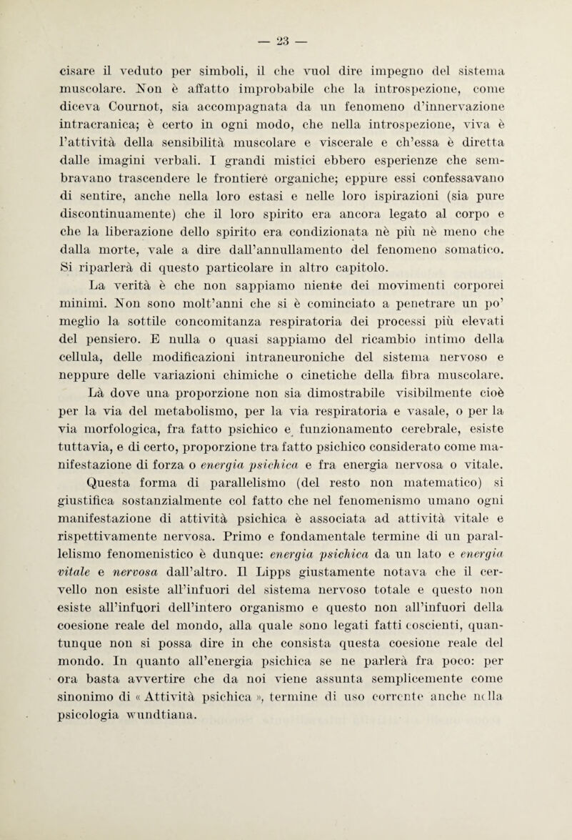 ci,sare il veduto per simboli, il che vuol dire impegno del sistema muscolare. Non è affatto improbabile che la introspezione, come diceva Cournot, sia accompagnata da un fenomeno d’innervazione intracranica; è certo in ogni modo, che nella introspezione, viva è l’attività della sensibilità muscolare e viscerale e ch’essa è diretta dalle imagini verbali. I grandi mistici ebbero esperienze che sem¬ bravano trascendere le frontiere organiche; eppure essi confessavano di sentire, anche nella loro estasi e nelle loro ispirazioni (sia pure discontinuamente) che il loro spirito era ancora legato al corpo e che la liberazione dello spirito era condizionata nè più nè meno che dalla morte, vale a dire dall’annullamento del fenomeno somatico. Si riparlerà di questo particolare in altro capitolo. La verità è che non sappiamo niente dei movimenti corporei minimi. Non sono molt’anni che si è cominciato a penetrare un po’ meglio la sottile concomitanza respiratoria dei processi più elevati del pensiero. E nulla o quasi sappiamo del ricambio intimo della cellula, delle modificazioni intraneuroniche del sistema nervoso e neppure delle variazioni chimiche o cinetiche della fibra muscolare. Là dove una proporzione non sia dimostrabile visibilmente cioè per la via del metabolismo, per la via respiratoria e vasale, o per la via morfologica, fra fatto psichico e funzionamento cerebrale, esiste tuttavia, e di certo, proporzione tra fatto psichico considerato come ma¬ nifestazione di forza o energia psichica e fra energia nervosa o vitale. Questa forma di parallelismo (del resto non matematico) si giustifica sostanzialmente col fatto che nel fenomenismo umano ogni manifestazione di attività psichica è associata ad attività vitale e rispettivamente nervosa. Primo e fondamentale termine di un paral¬ lelismo fenomenistico è dunque: energia psichica da un lato e energia vitale e nervosa dall’altro. Il Lipps giustamente notava che il cer¬ vello non esiste all’infuori del sistema nervoso totale e questo non esiste all’infuori dell’intero organismo e questo non all’infuori della coesione reale del mondo, alla quale sono legati fatti coscienti, quan¬ tunque non si possa dire in che consista questa coesione reale del mondo. In quanto all’energia psichica se ne parlerà fra poco: per ora basta avvertire che da noi viene assunta semplicemente come sinonimo di « Attività psichica», termine di uso corrente anche nella psicologia wundtiana.