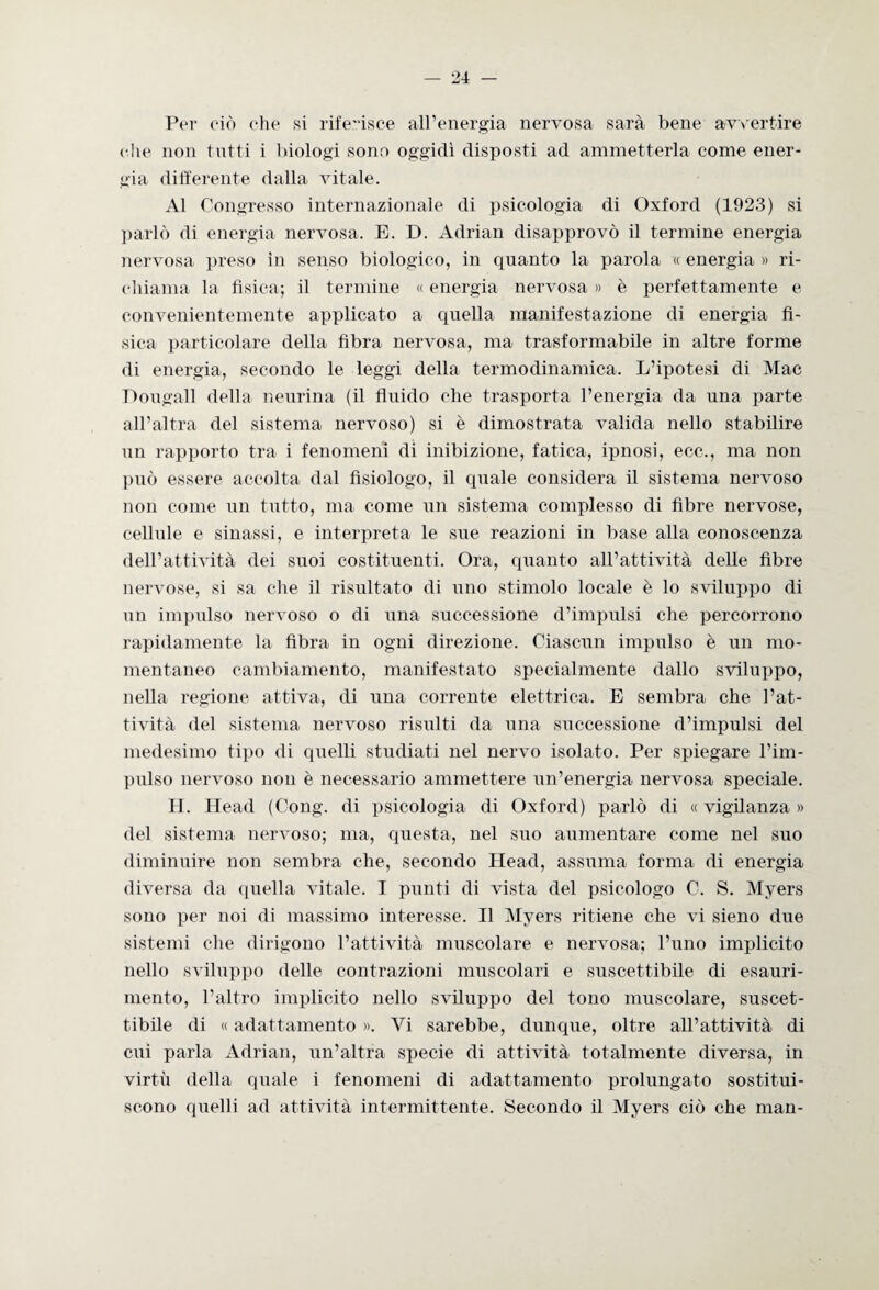 Per ciò che si riferisce all’energia nervosa sarà bene avvertire che non tutti i biologi sono oggidì disposti ad ammetterla come ener¬ gia differente dalla vitale. Al Congresso internazionale di psicologia di Oxford (1923) si parlò di energia nervosa. E. D. Adrian disapprovò il termine energia nervosa preso in senso biologico, in quanto la parola « energia » ri¬ chiama la fìsica; il termine « energia nervosa » è perfettamente e convenientemente applicato a quella manifestazione di energia fi¬ sica particolare della fibra nervosa, ma trasformabile in altre forme di energia, secondo le leggi della termodinamica. L’ipotesi di Mac Dougall della neurina (il fluido che trasporta l’energia da una parte all’altra del sistema nervoso) si è dimostrata valida nello stabilire un rapporto tra i fenomeni di inibizione, fatica, ipnosi, ecc., ma non può essere accolta dal fisiologo, il quale considera il sistema nervoso non come un tutto, ma come un sistema complesso di fibre nervose, cellule e sinassi, e interpreta le sue reazioni in base alla conoscenza dell’attività dei suoi costituenti. Ora, quanto all’attività delle fibre nervose, si sa che il risultato di uno stimolo locale è lo sviluppo di un impulso nervoso o di una successione d’impulsi che percorrono rapidamente la fibra in ogni direzione. Ciascun impulso è un mo¬ mentaneo cambiamento, manifestato specialmente dallo sviluppo, nella regione attiva, di una corrente elettrica. E sembra che l’at¬ tività del sistema nervoso risulti da una successione d’impulsi del medesimo tipo di quelli studiati nel nervo isolato. Per spiegare l’im¬ pulso nervoso non è necessario ammettere un’energia nervosa speciale. H. Head (Gong, di psicologia di Oxford) parlò di « vigilanza » del sistema nervoso; ma, questa, nel suo aumentare come nel suo diminuire non sembra che, secondo Head, assuma forma di energia diversa da quella vitale. I punti di vista del psicologo C. S. Myers sono per noi di massimo interesse. Il Myers ritiene che vi sieno due sistemi che dirigono l’attività muscolare e nervosa; l’uno implicito nello sviluppo delle contrazioni muscolari e suscettibile di esauri¬ mento, l’altro implicito nello sviluppo del tono muscolare, suscet¬ tibile di « adattamento ». Vi sarebbe, dunque, oltre all’attività di cui parla Adrian, un’altra specie di attività totalmente diversa, in virtù della quale i fenomeni di adattamento prolungato sostitui¬ scono quelli ad attività intermittente. Secondo il Myers ciò che man-