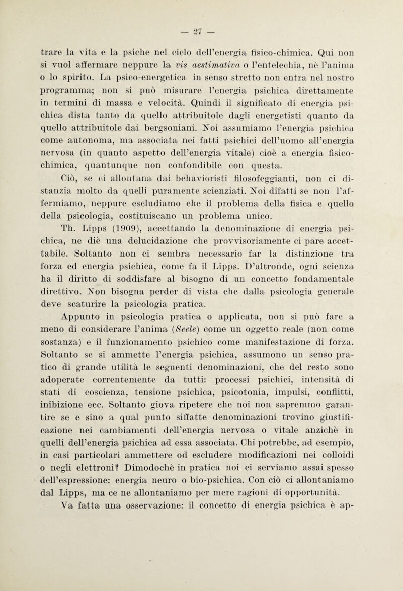 trare la vita e la psiche nel ciclo dell’energia fisico-chimica. Qui non si vuol affermare neppure la vis aestimativa o l’entelechia, nè l’anima o lo spirito. La psico-energetica in senso stretto non entra nel nostro programma; non si può misurare l’energia psichica direttamente in termini di massa e velocità. Quindi il significato di energia psi¬ chica dista tanto da quello attribuitole dagli energetisti quanto da quello attribuitole dai bergsoniani. Noi assumiamo l’energia psichica come autonoma, ma associata nei fatti psichici dell’uomo all’energia nervosa (in quanto aspetto dell’energia vitale) cioè a energia fisico¬ chimica, quantunque non confondibile con questa. Ciò, se ci allontana dai behavioristi filosofeggianti, non ci di¬ stanzia molto da quelli puramente scienziati. Noi difatti se non l’af¬ fermiamo, neppure escludiamo che il problema della fisica e quello della psicologia, costituiscano un problema unico. Th. Lipps (1909), accettando la denominazione di energia psi¬ chica, ne diè una delucidazione che provvisoriamente ci pare accet¬ tabile. Soltanto non ci sembra necessario far la distinzione tra forza ed energia psichica, come fa il Lipps. D’altronde, ogni scienza ha il diritto di soddisfare al bisogno di un concetto fondamentale direttivo. Non bisogna perder di vista che dalla psicologia generale deve scaturire la psicologia pratica. Appunto in psicologia pratica o applicata, non si può fare a meno di considerare l’anima {Seele) come un oggetto reale (non come sostanza) e il funzionamento psichico come manifestazione di forza. Soltanto se si ammette l’energia psichica, assumono un senso pra¬ tico di grande utilità le seguenti denominazioni, che del resto sono adoperate correntemente da tutti: processi psichici, intensità di stati di coscienza, tensione psichica, psicotonia, impulsi, conflitti, inibizione ecc. Soltanto giova ripetere che noi non sapremmo garan¬ tire se e sino a qual punto siffatte denominazioni trovino giustifi¬ cazione nei cambiamenti dell’energia nervosa o vitale anziché in quelli dell’energia psichica ad essa associata. Chi potrebbe, ad esempio, in casi particolari ammettere od escludere modificazioni nei colloidi o negli elettroni? Dimodoché in pratica noi ci serviamo assai spesso dell’espressione: energia neuro o bio-psichica. Con ciò ci allontaniamo dal Lipps, ma ce ne allontaniamo per mere ragioni di opportunità. Va fatta una osservazione: il concetto di energia psichica è ap-