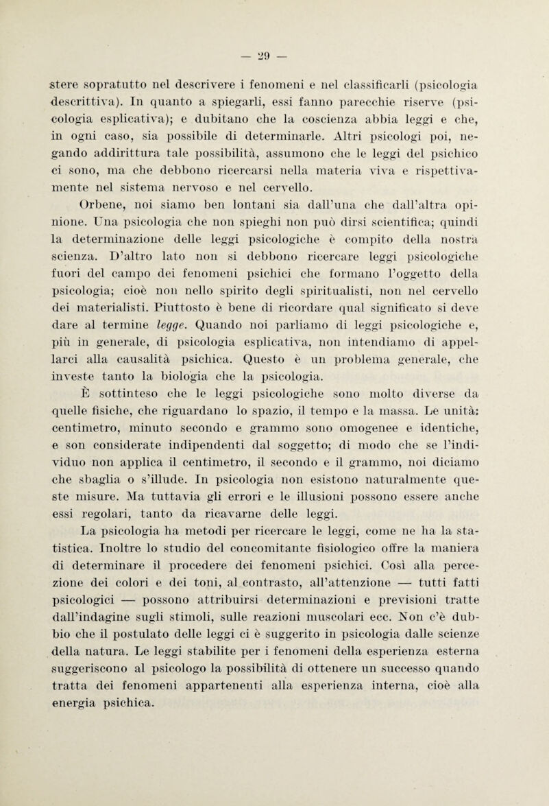 — zo¬ stere sopratutto nel descrivere i fenomeni e nel classificarli (psicologia descrittiva). In quanto a spiegarli, essi fanno parecchie riserve (psi¬ cologia esplicativa); e dubitano che la coscienza abbia leggi e che, in ogni caso, sia possibile di determinarle. Altri psicologi poi, ne¬ gando addirittura tale possibilità, assumono che le leggi del psichico ci sono, ma che debbono ricercarsi nella materia viva e rispettiva¬ mente nel sistema nervoso e nel cervello. Orbene, noi siamo ben lontani sia dall’ima che dall’altra opi¬ nione. Una psicologia che non spieghi non può dirsi scientifica; quindi la determinazione delle leggi psicologiche è compito della nostra scienza. D’altro lato non si debbono ricercare leggi psicologiche fuori del campo dei fenomeni psichici che formano l’oggetto della psicologia; cioè non nello spirito degli spiritualisti, non nel cervello dei materialisti. Piuttosto è bene di ricordare qual significato si deve dare al termine legge. Quando noi parliamo di leggi psicologiche e, più in generale, di psicologia esplicativa, non intendiamo di appel¬ larci alla causalità psichica. Questo è un problema generale, che investe tanto la biologia che la psicologia. È sottinteso che le leggi psicologiche sono molto diverse da quelle fisiche, che riguardano lo spazio, il tempo e la massa. Le unità: centimetro, minuto secondo e grammo sono omogenee e identiche, e soli considerate indipendenti dal soggetto; di modo che se l’indi¬ viduo non applica il centimetro, il secondo e il grammo, noi diciamo che sbaglia o s’illude. In psicologia non esistono naturalmente que¬ ste misure. Ma tuttavia gli errori e le illusioni possono essere anche essi regolari, tanto da ricavarne delle leggi. La psicologia ha metodi per ricercare le leggi, come ne ha la sta¬ tistica. Inoltre lo studio del concomitante fisiologico offre la maniera di determinare il procedere dei fenomeni psichici. Così alla perce¬ zione dei colori e dei toni, al contrasto, all’attenzione — tutti fatti psicologici — possono attribuirsi determinazioni e previsioni tratte dall’indagine sugli stimoli, sulle reazioni muscolari ecc. Non c’è dub¬ bio che il postulato delle leggi ci è suggerito in psicologia dalle scienze della natura. Le leggi stabilite per i fenomeni della esperienza esterna suggeriscono al psicologo la possibilità di ottenere un successo quando tratta dei fenomeni appartenenti alla esperienza interna, cioè alla energia psichica.