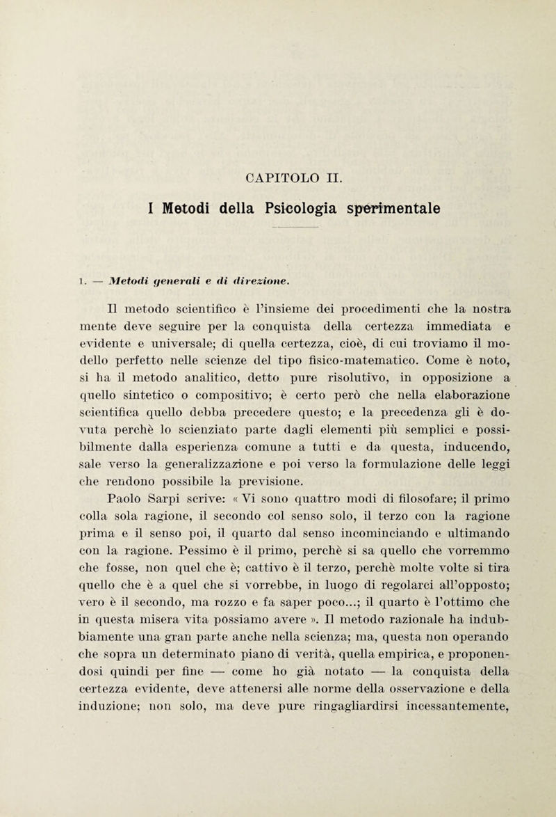 I Metodi della Psicologia sperimentale 1. — Metodi generali e di direzione. Il metodo scientifico è l’insieme dei procedimenti che la nostra mente deve seguire per la conquista della certezza immediata e evidente e universale; di quella certezza, cioè, di cui troviamo il mo¬ dello perfetto nelle scienze del tipo fisico-matematico. Come è noto, si ha il metodo analitico, detto pure risolutivo, in opposizione a quello sintetico o compositivo; è certo però che nella elaborazione scientifica quello debba precedere questo; e la precedenza gli è do¬ vuta perchè lo scienziato parte dagli elementi più semplici e possi¬ bilmente dalla esperienza comune a tutti e da questa, inducendo, sale verso la generalizzazione e poi verso la formulazione delle leggi che rendono possibile la previsione. Paolo Sarpi scrive: « Vi sono quattro modi di filosofare; il primo colla sola ragione, il secondo col senso solo, il terzo con la ragione prima e il senso poi, il quarto dal senso incominciando e ultimando con la ragione. Pessimo è il primo, perchè si sa quello che vorremmo che fosse, non quel che è; cattivo è il terzo, perchè molte volte si tira quello che è a quel che si vorrebbe, in luogo di regolarci all’opposto; vero è il secondo, ma rozzo e fa saper poco...; il quarto è l’ottimo che in questa misera vita possiamo avere ». Il metodo razionale ha indub¬ biamente una gran parte anche nella scienza; ma, questa non operando che sopra un determinato piano di verità, quella empirica, e proponen¬ dosi quindi per fine — come ho già notato — la conquista della certezza evidente, deve attenersi alle norme della osservazione e della induzione; non solo, ma deve pure ringagliardirsi incessantemente,