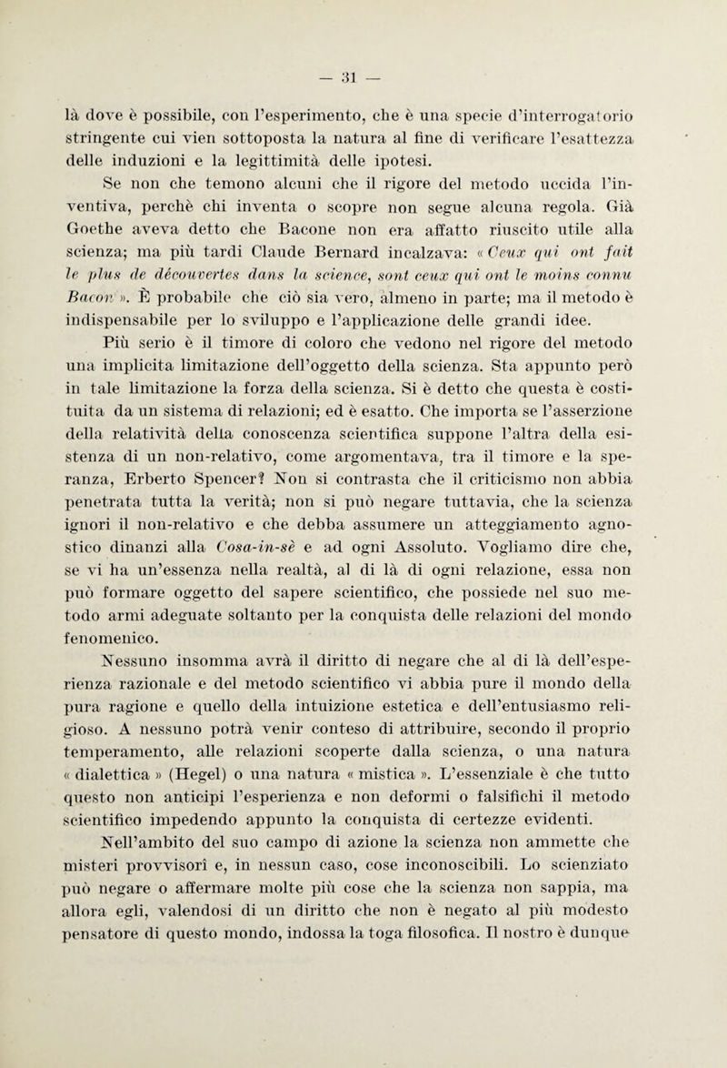 là dove è possibile, con l’esperimento, che è una specie d’interrogatorio stringente cui vieri sottoposta la natura al fine di verificare l’esattezza delle induzioni e la legittimità delle ipotesi. Se non che temono alcuni che il rigore del metodo uccida l’in¬ ventiva, perchè chi inventa o scopre non segue alcuna regola. Già Goethe aveva detto che Bacone non era affatto riuscito utile alla scienza; ma più tardi Claude Bernard incalzava: « Ceux qui ont fati le plus de découvertes dans la science, soni ceux qui ont le moins connu Bacon' ». È probabile che ciò sia vero, almeno in parte; ma il metodo è indispensabile per lo sviluppo e l’applicazione delle grandi idee. Più serio è il timore di coloro che vedono nel rigore del metodo una implicita limitazione dell’oggetto della scienza. Sta appunto però in tale limitazione la forza della scienza. Si è detto che questa è costi¬ tuita da un sistema di relazioni; ed è esatto. Che importa se l’asserzione della relatività della conoscenza scientifica suppone l’altra della esi¬ stenza di un non-relativo, come argomentava, tra il timore e la spe¬ ranza, Erberto Spencer? Non si contrasta che il criticismo non abbia penetrata tutta la verità; non si può negare tuttavia, che la scienza ignori il non-relativo e che debba assumere un atteggiamento agno¬ stico dinanzi alla Cosa-in-sè e ad ogni Assoluto. Vogliamo dire che, se vi ha un’essenza nella realtà, al di là di ogni relazione, essa non può formare oggetto del sapere scientifico, che possiede nel suo me¬ todo armi adeguate soltanto per la conquista delle relazioni del mondo fenomenico. Nessuno insomma avrà il diritto di negare che al di là dell’espe¬ rienza razionale e del metodo scientifico vi abbia pure il mondo della pura ragione e quello della intuizione estetica e dell’entusiasmo reli¬ gioso. A nessuno potrà venir conteso di attribuire, secondo il proprio temperamento, alle relazioni scoperte dalla scienza, o una natura « dialettica » (Hegel) o una natura « mistica ». L’essenziale è che tutto questo non anticipi l’esperienza e non deformi o falsifichi il metodo scientifico impedendo appunto la conquista di certezze evidenti. Nell’ambito del suo campo di azione la scienza non ammette che misteri provvisori e, in nessun caso, cose inconoscibili. Lo scienziato può negare o affermare molte più cose che la scienza non sappia, ma allora egli, valendosi di un diritto che non è negato al più modesto pensatore di questo mondo, indossa la toga filosofica. Il nostro è dunque