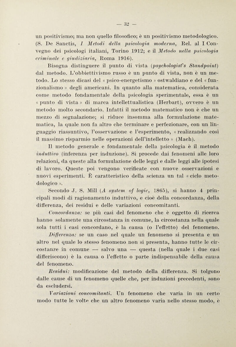 un positivismo; ma non quello filosofico; è un positivismo metodologico. (S. De Sanctis, I Metodi della psicologìa moderna, Rei. al I Con¬ vegno dei psicologi italiani, Torino 1912; e il Metodo nella psicologia criminale e giudiziaria, Roma 1916). Bisogna distinguere il punto di vista (psychologisfs Standpoint) dal metodo. L’obbiettivismo russo è un punto di vista, non è un me¬ todo. Lo stesso dicasi del « psico-energetismo » ostwaldiano e del « fun¬ zionalismo » degli americani. In quanto alla matematica, considerata come metodo fondamentale della psicologia sperimentale, essa è un « punto di vista » di marca intellettualistica (Herbart), ovvero è un metodo molto secondario. Infatti il metodo matematico non è che un mezzo di segnalazione; si riduce insomma alla formulazione mate¬ matica, la quale non fa altro che terminare e perfezionare, con un lin¬ guaggio riassuntivo, l’osservazione e l’esperimento, «realizzando così il massimo risparmio nelle operazioni dell’intelletto » (Mach). Il metodo generale e fondamentale della psicologia è il metodo induttivo (inferenza per induzione). Si procede dai fenomeni alle loro relazioni, da queste alla formulazione delle leggi e dalle leggi alle ipotesi di lavoro. Queste poi vengono verificate con nuove osservazioni e nuovi esperimenti. È caratteristico della scienza un tal « ciclo meto¬ dologico ». Secondo J. S. Mill (A system of logie, 1865), si hanno 4 prin¬ cipali modi di ragionamento induttivo, e cioè della concordanza, della differenza, dei residui e delle variazioni concomitanti. Concordanza: se più casi del fenomeno che è oggetto di ricerca hanno solamente una circostanza in comune, la circostanza nella quale sola tutti i casi concordano, è la causa (o l’effetto) del fenomeno. Differenza: se un caso nel quale un fenomeno si presenta e un altro nel quale lo stesso fenomeno non si presenta, hanno tutte le cir¬ costanze in comune — salvo una —■ questa (nella quale i due casi differiscono) è la causa o l’effetto o parte indispensabile della causa del fenomeno. Residui: modificazione del metodo della differenza. Si tolgono dalle cause di un fenomeno quelle che, per induzioni precedenti, sono da escludersi. Variazioni concomitanti. Un fenomeno che varia in un certo modo tutte le volte che un altro fenomeno varia nello stesso modo, è