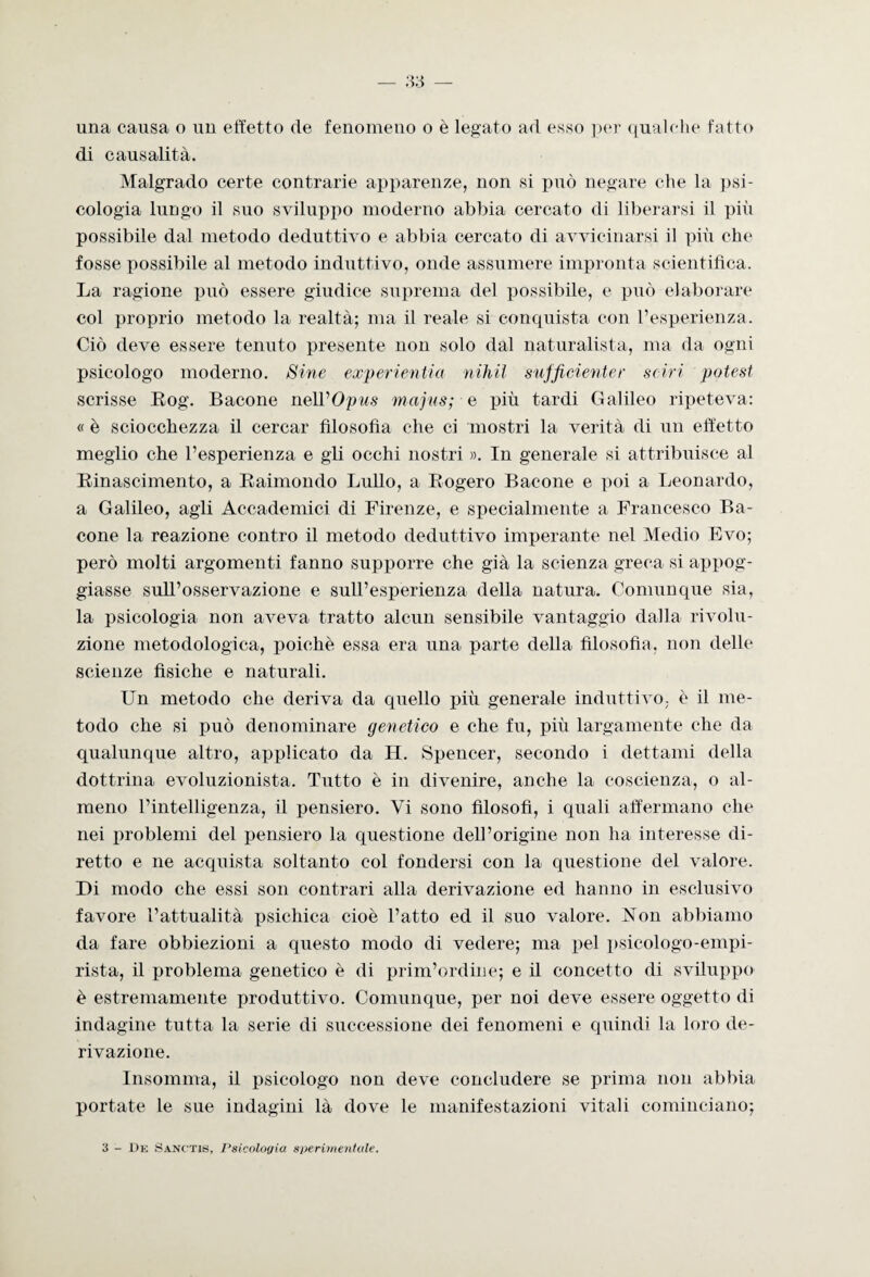 una causa o un effetto de fenomeno o è legato ad esso per qualche fatto di causalità. Malgrado certe contrarie apparenze, non si può negare che la psi¬ cologia lungo il suo sviluppo moderno abbia cercato di liberarsi il più possibile dal metodo deduttivo e abbia cercato di avvicinarsi il più che fosse possibile al metodo induttivo, onde assumere impronta scientifica. La ragione può essere giudice suprema del possibile, e può elaborare col proprio metodo la realtà; ma il reale si conquista con l’esperienza. Ciò deve essere tenuto presente non solo dal naturalista, ma da ogni psicologo moderno. Sine experientia nihil sufficienter scivi potest scrisse Bog. Bacone nell 'Opus majus; e più tardi Galileo ripeteva: « è sciocchezza il cercar filosofìa che ci mostri la verità di un effetto meglio che l’esperienza e gli occhi nostri ». In generale si attribuisce al Binascimento, a Baimondo Lullo, a Bogero Bacone e poi a Leonardo, a Galileo, agli Accademici di Firenze, e specialmente a Francesco Ba¬ cone la reazione contro il metodo deduttivo imperante nel Medio Evo; però molti argomenti fanno supporre che già la scienza greca si appog¬ giasse sull’osservazione e sull’esperienza della natura. Comunque sia, la psicologia non aveva tratto alcun sensibile vantaggio dalla rivolu¬ zione metodologica, poiché essa era una parte della filosofìa, non delle scienze fisiche e naturali. Un metodo che deriva da quello più generale induttivo, è il me¬ todo che si può denominare genetico e che fu, più largamente che da qualunque altro, applicato da H. Spencer, secondo i dettami della dottrina evoluzionista. Tutto è in divenire, anche la coscienza, o al¬ meno l’intelligenza, il pensiero. Vi sono filosofi, i quali affermano che nei problemi del pensiero la questione dell’origine non ha interesse di¬ retto e ne acquista soltanto col fondersi con la questione del valore. Di modo che essi son contrari alla derivazione ed hanno in esclusivo favore l’attualità psichica cioè l’atto ed il suo valore. Non abbiamo da fare obbiezioni a questo modo di vedere; ma pel psicologo-empi¬ rista, il problema genetico è di prim’ordine; e il concetto di sviluppo è estremamente produttivo. Comunque, per noi deve essere oggetto di indagine tutta la serie di successione dei fenomeni e quindi la loro de¬ rivazione. Ingomma, il psicologo non deve concludere se prima non abbia portate le sue indagini là dove le manifestazioni vitali cominciano; 3 - De Sanctis, Psicologia sperimentale.