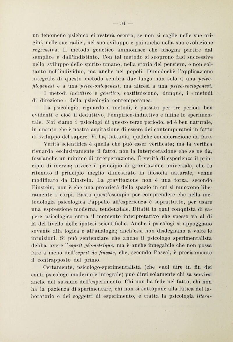 un fenomeno psichico ci resterà oscuro, se non si coglie nelle sue ori¬ gini, nelle sue radici, nel suo sviluppo e poi anche nella sua evoluzione regressiva. Il metodo genetico ammonisce che bisogna partire dal semplice e dall’indistinto. Con tal metodo si scoprono fasi successive nello sviluppo dello spirito umano, nella storia del pensiero, e non sol¬ tanto nell’individuo, ma anche nei popoli. Dimodoché l’applicazione integrale di questo metodo sembra dar luogo non solo a una psico- filogenesi e a una psico-ontogenesi, ma altresì a una psico-sociogenesi. I metodi induttivo e genetico, costituiscono, dunque, i « metodi di direzione » della psicologia contemporanea. La psicologia, riguardo a metodi, è passata per tre periodi ben evidenti e cioè il deduttivo, l’empirico-induttivo e infine lo sperimen¬ tale. Noi siamo i psicologi di questo terzo periodo; ed è ben naturale, in quanto che è nostra aspirazione di essere dei contemporanei in fatto di sviluppo del sapere. Vi ha, tuttavia, qualche considerazione da fare. Verità scientifica è quella che può esser verificata; ma la verifica riguarda esclusivamente il fatto, non la interpretazione che se ne dà, foss’anche un minimo di interpetrazione. È verità di esperienza il prin¬ cipio di inerzia; invece il principio di gravitazione universale, che fu ritenuto il principio meglio dimostrato in filosofia naturale, venne modificato da Einstein. La gravitazione non è una forza, secondo Einstein, non è che una proprietà dello spazio in cui si muovono libe¬ ramente i corpi. Basta quest’esempio per comprendere che nella me¬ todologia psicologica l’appello all’esperienza è soprattutto, per usare una espressione moderna, tendenziale. Difatti in ogni conquista di sa¬ pere psicologico entra il momento interpretativo che spesso va al di là del livello delle ipotesi scientifiche. Anche i psicologi si appoggiano sovente alla logica e all’analogia; anch’essi non disdegnano a volte le intuizioni. Si può sentenziare che anche il psicologo sperimentali sta debba avere Vesprit géometrique, ma è anche innegabile che non possa fare a meno AoWesprit de finesse, che, secondo Pascal, è precisamente il contrapposto del primo. Certamente, psicologo-speriment.alista (che vuol dire in fin dei conti psicologo moderno e integrale) può dirsi solamente chi sa servirsi anche del sussidio dell’esperimento. Chi non ha fede nel fatto, chi non ha la pazienza di sperimentare, chi non si sottopone alla fatica del la¬ boratorio e dei soggetti di esperimento, e tratta la psicologia Utero-