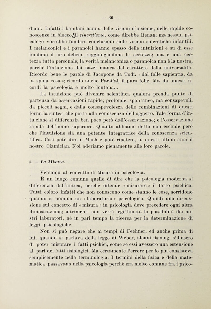 — 3 ti — diani. Infatti i bambini hanno delle visioni d’insieme, delle rapide co¬ noscenze in blocco,'il sincretismo, come direbbe Renan; ma nessun psi¬ cologo vorrebbe fondare conclusioni sulle visioni sincretiche infantili. I melanconici e i paranoici hanno spesso delle intuizioni e su di esse fondano il loro delirio, raggiungendone la certezza; ma è una cer¬ tezza tutta personale; la verità melanconica o paranoica non è la nostra, perchè l’intuizione dei pazzi manca del carattere della universalità. Ricordo bene le parole di Jacopone da Todi: «dal folle sapientia, da la spina rosa »; ricordo anche Parsifal, il puro folle. Ma da questi ri¬ cordi la psicologia è molto lontana... La intuizione può divenire scientifica qualora prenda punto di partenza da osservazioni rapide, profonde, spontanee, ma consapevoli, da piccoli segni, e dalla consapevolezza delle combinazioni di questi formi la sintesi che porta alla conoscenza dell’oggetto. Tale forma d’in¬ tuizione si differenzia ben poco però dall’osservazione; è l’osservazione rapida dell’uomo superiore. Quanto abbiamo detto non esclude però che l’intuizione sia una potente integratrice della conoscenza scien¬ tifica. Così potè dire il Mach e potè ripetere, in questi ultimi anni il nostro Ciamician. Noi aderiamo pienamente alle loro parole. 2. — La Mi su va. Veniamo al concetto di Misura in psicologia. È un luogo comune quello di dire che la psicologia moderna si differenzia dall’antica, perchè intende « misurare » il fatto psichico. Tutti coloro infatti che non conoscono come stanno le cose, sorridono quando si nomina un « laboratorio » psicologico. Quindi una discus¬ sione sul concetto di « misura » in psicologia deve precedere ogni altra dimostrazione; altrimenti non verrà legittimata la possibilità dei no¬ stri laboratori, nè in pari tempo la ricerca per la determinazione di leggi psicologiche. Non si può negare che ai tempi di Fechner, ed anche prima di lui, quando si parlava della legge di Weber, alcuni fisiologi s’illusero di poter misurare i fatti psichici, come se essi avessero una estensione al pari dei fatti fisiologici. Ma certamente l’errore per lo più consisteva semplicemente nella terminologia. I termini della fìsica e della mate¬ matica passavano nella psicologia perchè era molto comune fra i psico-