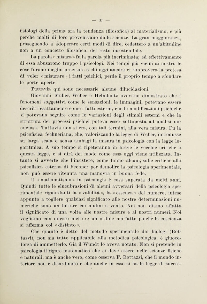 fisiologi della prima ora la tendenza (filosofica) al materialismo, e più perchè, molti di loro provenivano dalle scienze. La gran maggioranza, proseguendo a adoperare certi modi di dire, cedettero a un’abitudine non a un concetto filosofico, del resto insostenibile. La parola « misura » fu la parola più incriminata; ed effettivamente di essa abusarono troppo i psicologi. Nei tempi più vicini ai nostri, le cose furono meglio precisate e chi oggi ancora ci rimprovera la pretesa di voler « misurare » i fatti psichici, perde il proprio tempo a sfondare le porte aperte. Tuttavia qui sono necessarie alcune dilucidazioni. Giovanni Miiller, Weber e Helmholt.z avevano dimostrato che i fenomeni soggettivi come le sensazioni, le immagini, potevano essere descritti esattamente come i fatti esterni, che le modificazioni psichiche d potevano seguire come le variazioni degli stimoli esterni e che la struttura dei processi psichici poteva esser sottoposta ad analisi mi¬ nuziosa. Tuttavia non si era, con tali termini, alla vera misura. Fu la psicofisica fechneriana, che, valorizzando la legge di Weber, introdusse su larga scala e senza ambagi la misura in psicologia con la legge lo¬ garitmica. A suo tempo si ripeteranno in breve le vecchie critiche a questa legge, e si dirà del modo come essa oggi viene utilizzata. In¬ tanto si avverte che l’insistere, come fanno alcuni, sulle critiche alla psicofìsica esterna di Fechner per demolire la psicologia sperimentale, non può essere ritenuta una manovra in buona fede. Il « matematismo » in psicologia è cosa superata da molti anni. Quindi tutte le elucubrazioni 'di alcuni avversari della psicologia spe¬ rimentale riguardanti la « validità », la « essenza » del numero, intese appunto a togliere qualsiasi significato alle nostre determinazioni nu¬ meriche sono un lottare coi mulini a vento. Noi non diamo affatto il significato di una volta alle nostre misure e ai nostri numeri. Noi vogliamo con questo mettere un ordine nei fatti; poiché la coscienza si afferma col « distinto ». Che quanto è detto del metodo sperimentale dai biologi (Bot- taz/i), non sia tutto applicabile alla metodica psicologica, è giuoco- forza di ammetterlo. Già il Wundt lo aveva notato. Non si pretende in psicologia il rigore matematico che ci deve essere nelle scienze fìsiche e naturali; ma è anche vero, come osserva F. Bottazzi, che il mondo in¬ teriore non è disordinato e che anche in esso si ha la legge di succes-