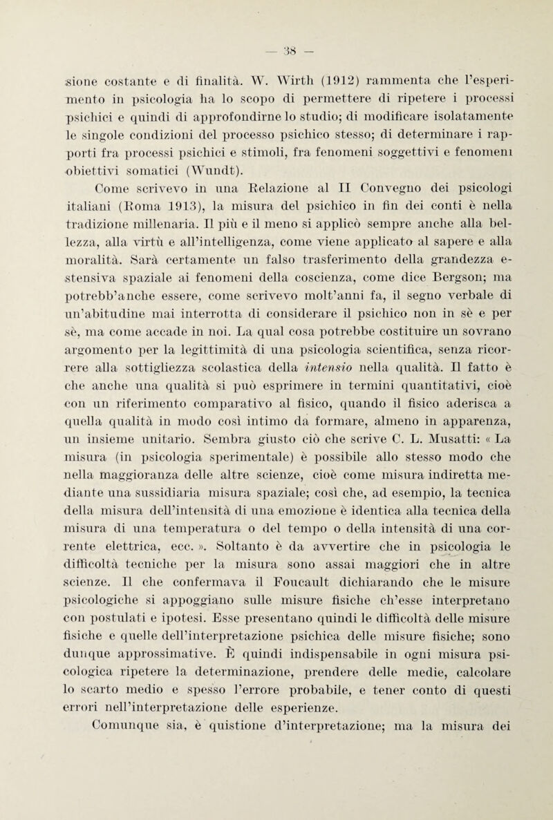 sione costante e di finalità. W. Wirth (1912) rammenta che l’esperi¬ mento in psicologia ha lo scopo di permettere di ripetere i processi psichici e quindi di approfondirne lo studio; di modificare isolatamente le singole condizioni del processo psichico stesso; di determinare i rap¬ porti fra processi psichici e stimoli, fra fenomeni soggettivi e fenomeni obiettivi somatici (Wundt). Come scrivevo in una Relazione al II Convegno dei psicologi italiani (Soma 1913), la misura del psichico in fin dei conti è nella tradizione millenaria. Il più e il meno si applicò sempre anche alla bel¬ lezza, alla virtù e all’intelligenza, come viene applicato al sapere e alla moralità. Sarà certamente un falso trasferimento della grandezza e- stensiva spaziale ai fenomeni della coscienza, come dice Bergson; ma potrebb’anelle essere, come scrivevo molt’anni fa, il segno verbale di un’abitudine mai interrotta di considerare il psichico non in sé e per sè, ma come accade in noi. La qual cosa potrebbe costituire un sovrano argomento per la legittimità di una psicologia scientifica, senza ricor¬ rere alla sottigliezza scolastica della intensio nella qualità. Il fatto è che anche una qualità si può esprimere in termini quantitativi, cioè con un riferimento comparativo al fisico, quando il fisico aderisca a quella qualità in modo così intimo da formare, almeno in apparenza, un insieme unitario. Sembra giusto ciò che scrive C. L. Musatti: « La misura (in psicologia sperimentale) è possibile allo stesso modo che nella maggioranza delle altre scienze, cioè come misura indiretta me¬ diante una sussidiaria misura spaziale; così che, ad esempio, la tecnica della misura dell’intensità di una emozione è identica alla tecnica della misura di una temperatura o del tempo o della intensità di una cor¬ rente elettrica, ecc. ». Soltanto è da avvertire che in psicologia le difficoltà tecniche per la misura sono assai maggiori che in altre scienze. Il che confermava il Foucault dichiarando che le misure psicologiche si appoggiano sulle misure fisiche ch’esse interpretano con postulati e ipotesi. Esse presentano quindi le difficoltà delle misure fisiche e quelle dell’interpretazione psichica delle misure fisiche; sono dunque approssimative. È quindi indispensabile in ogni misura psi¬ cologica ripetere la determinazione, prendere delle medie, calcolare lo scarto medio e spesso l’errore probabile, e tener conto di questi errori nell’interpretazione delle esperienze. Comunque sia, è quistione d’interpretazione; ma la misura dei
